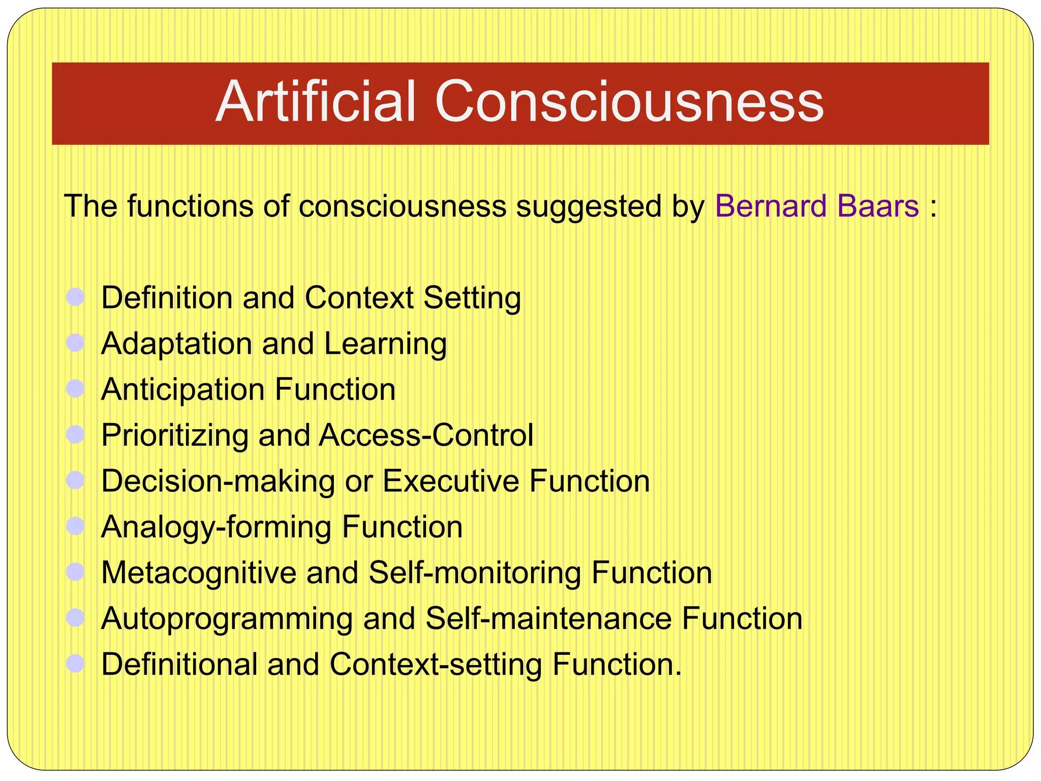 Artificial Consciousness
The functions of consciousness suggested by Bernard Baars :
 Definition and Context Setting
 Adaptation and Learning
 Anticipation Function
 Prioritizing and Access-Control
 Decision-making or Executive Function
 Analogy-forming Function
 Metacognitive and Self-monitoring Function
 Autoprogramming and Self-maintenance Function
 Definitional and Context-setting Function.
 