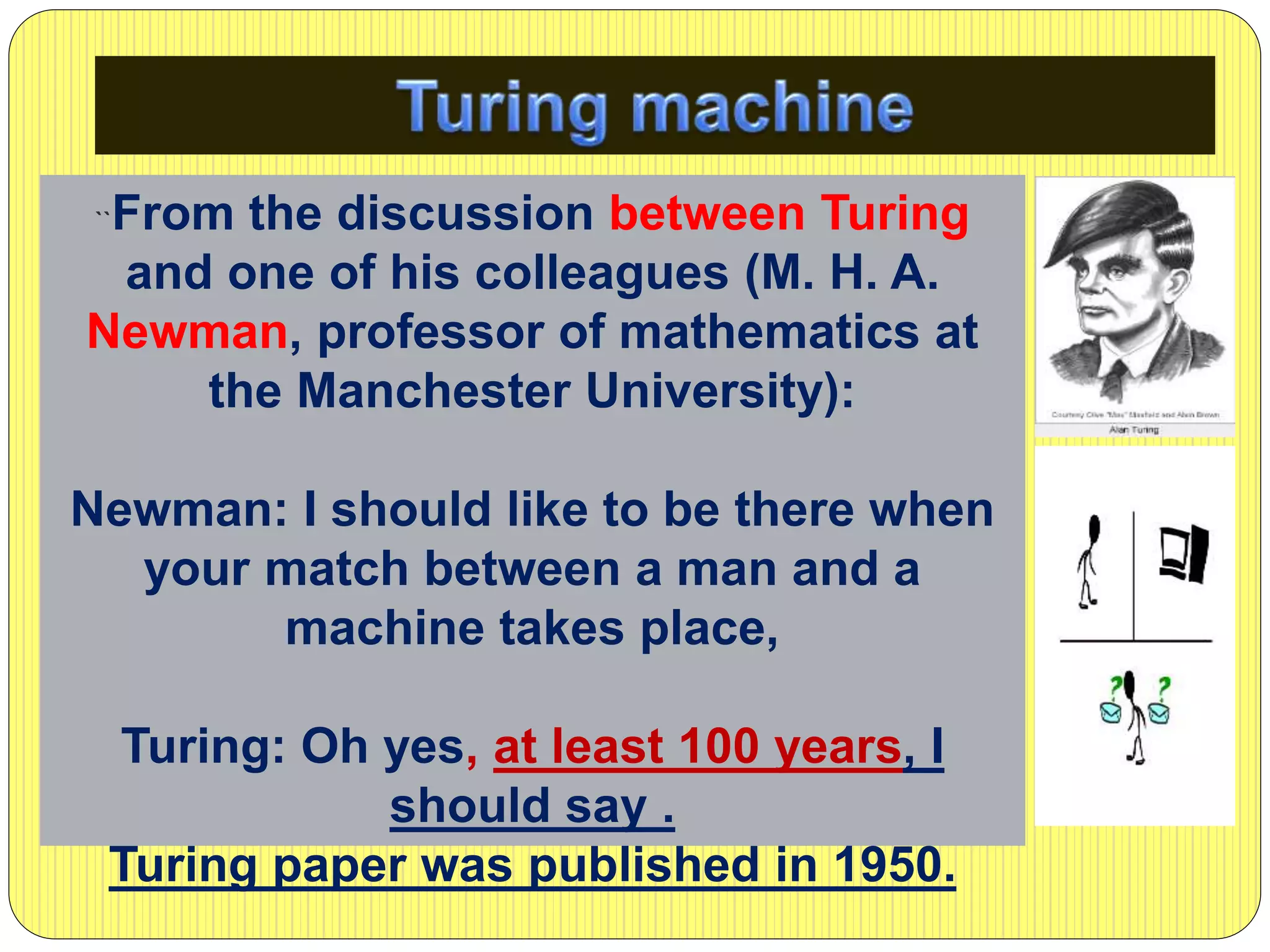 ``From the discussion between Turing
and one of his colleagues (M. H. A.
Newman, professor of mathematics at
the Manchester University):
Newman: I should like to be there when
your match between a man and a
machine takes place,
Turing: Oh yes, at least 100 years, I
should say .
Turing paper was published in 1950.
 