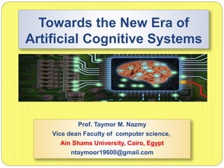 Towards the New Era of
Artificial Cognitive Systems
Prof. Taymor M. Nazmy
Vice dean Faculty of computer science,
Ain Shams University, Cairo, Egypt
ntaymoor19600@gmail.com
 