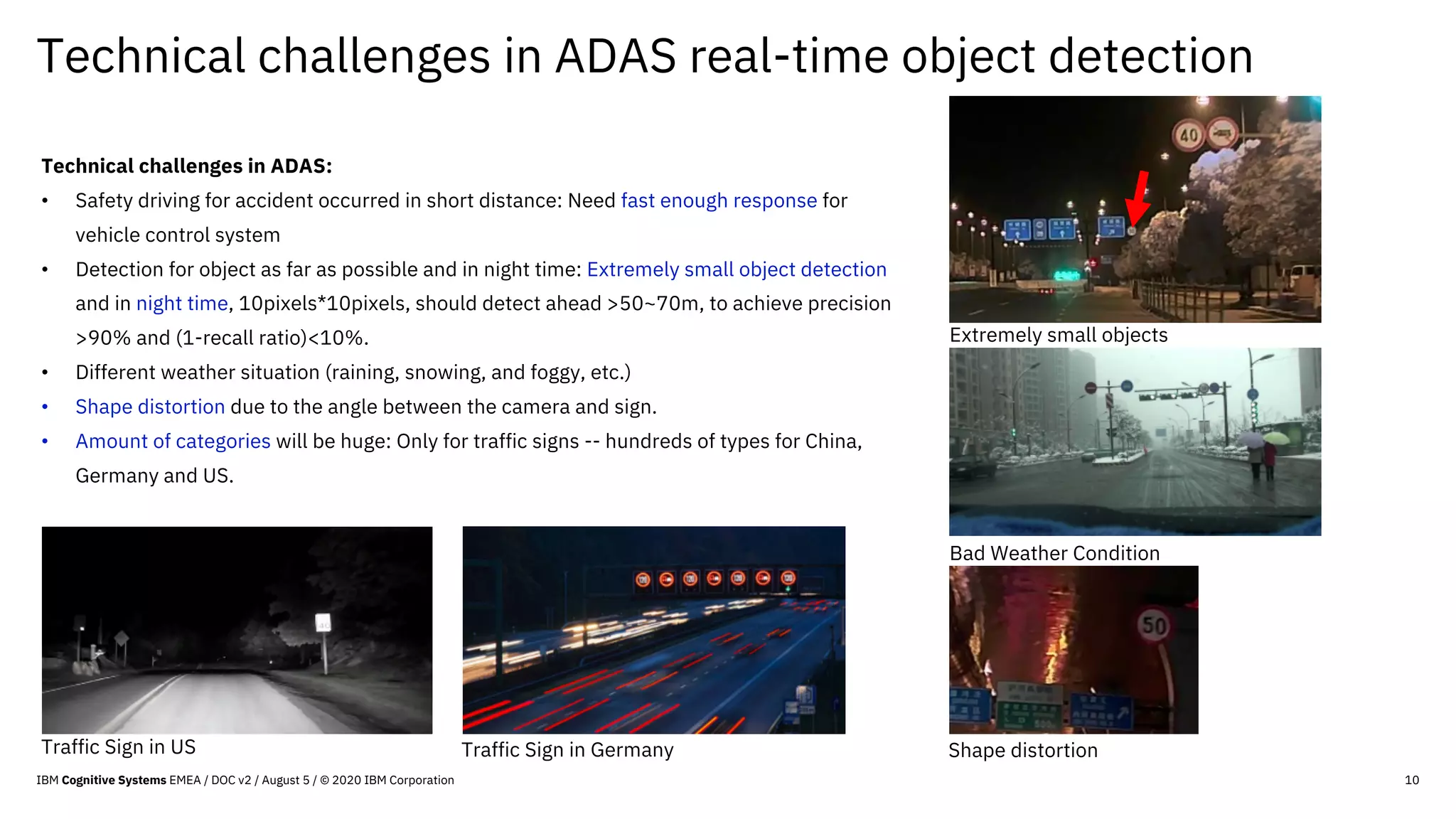 Technical challenges in ADAS real-time object detection
10
Technical challenges in ADAS:
• Safety driving for accident occurred in short distance: Need fast enough response for
vehicle control system
• Detection for object as far as possible and in night time: Extremely small object detection
and in night time, 10pixels*10pixels, should detect ahead >50~70m, to achieve precision
>90% and (1-recall ratio)<10%.
• Different weather situation (raining, snowing, and foggy, etc.)
• Shape distortion due to the angle between the camera and sign.
• Amount of categories will be huge: Only for traffic signs -- hundreds of types for China,
Germany and US.
Extremely small objects
Traffic Sign in US Traffic Sign in Germany
Bad Weather Condition
Shape distortion
IBM Cognitive Systems EMEA / DOC v2 / August 5 / © 2020 IBM Corporation
 