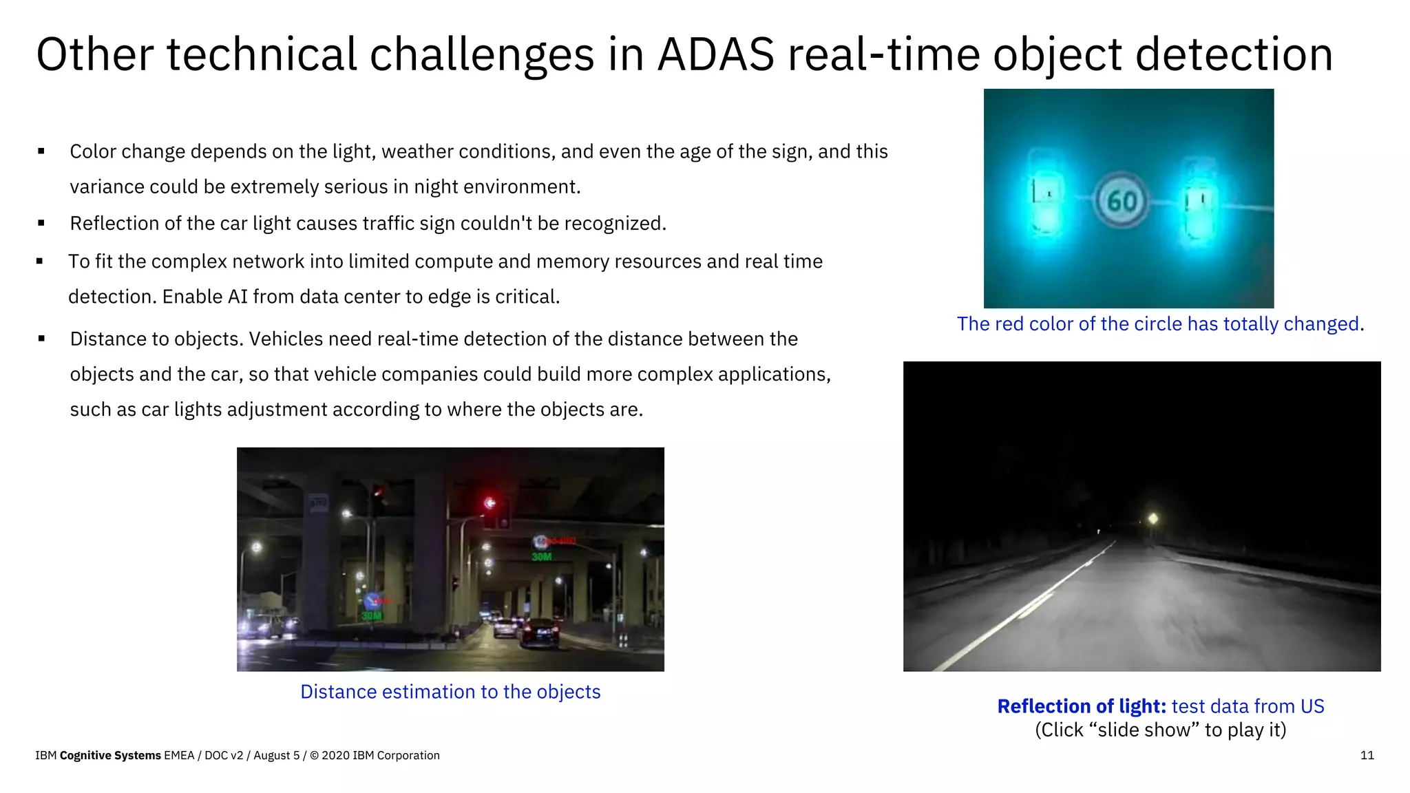 Other technical challenges in ADAS real-time object detection
11
§ To fit the complex network into limited compute and memory resources and real time
detection. Enable AI from data center to edge is critical.
§ Color change depends on the light, weather conditions, and even the age of the sign, and this
variance could be extremely serious in night environment.
§ Distance to objects. Vehicles need real-time detection of the distance between the
objects and the car, so that vehicle companies could build more complex applications,
such as car lights adjustment according to where the objects are.
The red color of the circle has totally changed.
§ Reflection of the car light causes traffic sign couldn't be recognized.
Reflection of light: test data from US
(Click “slide show” to play it)
Distance estimation to the objects
IBM Cognitive Systems EMEA / DOC v2 / August 5 / © 2020 IBM Corporation
 