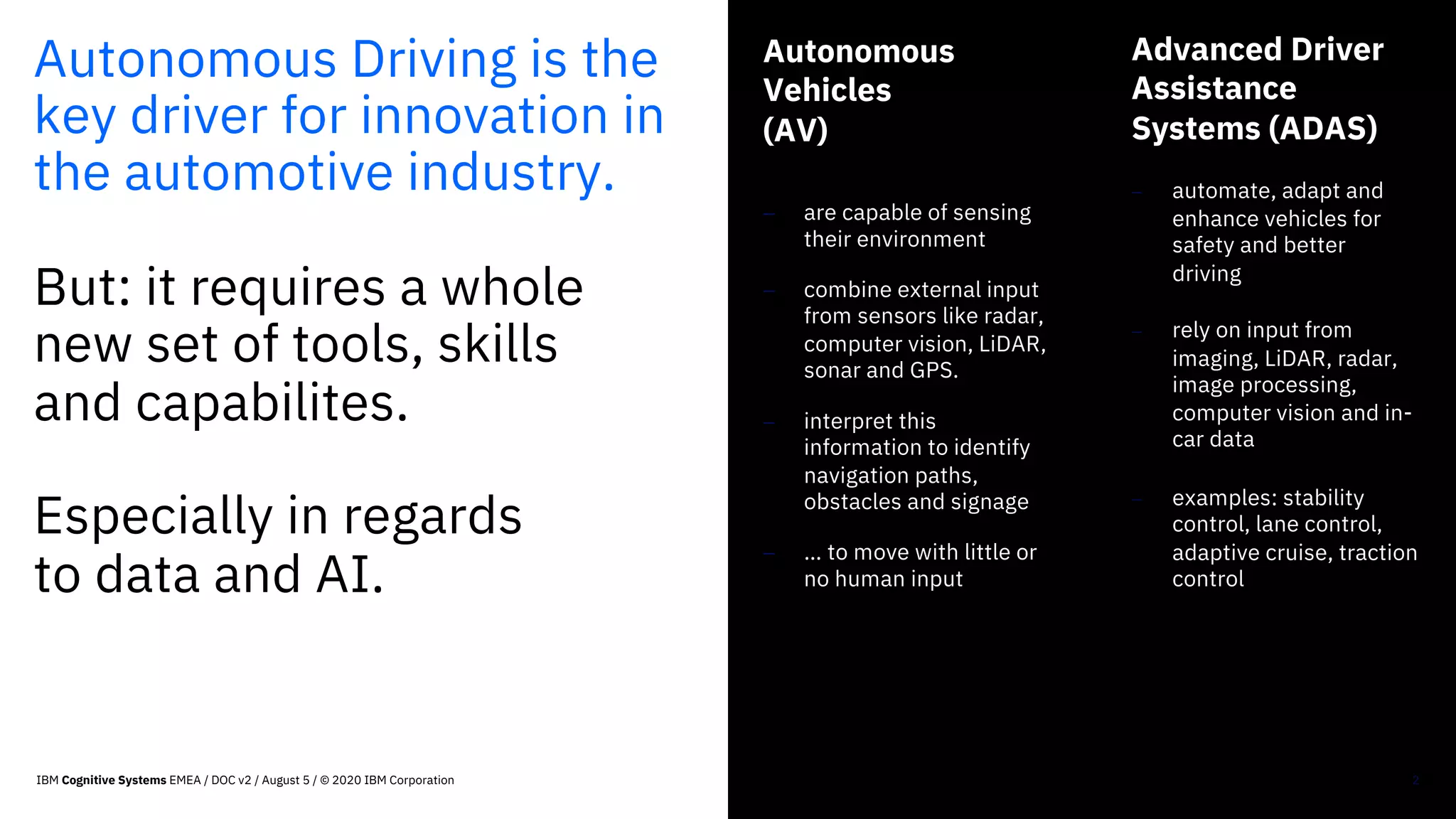Autonomous Driving is the
key driver for innovation in
the automotive industry.
But: it requires a whole
new set of tools, skills
and capabilites.
Especially in regards
to data and AI.
Autonomous
Vehicles
(AV)
- are capable of sensing
their environment
- combine external input
from sensors like radar,
computer vision, LiDAR,
sonar and GPS.
- interpret this
information to identify
navigation paths,
obstacles and signage
- … to move with little or
no human input
2
Advanced Driver
Assistance
Systems (ADAS)
- automate, adapt and
enhance vehicles for
safety and better
driving
- rely on input from
imaging, LiDAR, radar,
image processing,
computer vision and in-
car data
- examples: stability
control, lane control,
adaptive cruise, traction
control
IBM Cognitive Systems EMEA / DOC v2 / August 5 / © 2020 IBM Corporation
 