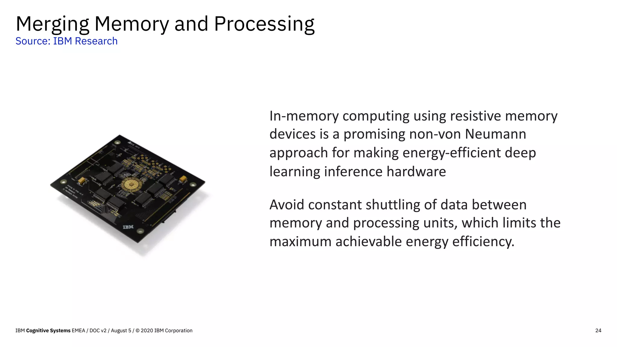 Merging Memory and Processing
Source: IBM Research
24
In-memory computing using resistive memory
devices is a promising non-von Neumann
approach for making energy-efficient deep
learning inference hardware
Avoid constant shuttling of data between
memory and processing units, which limits the
maximum achievable energy efficiency.
IBM Cognitive Systems EMEA / DOC v2 / August 5 / © 2020 IBM Corporation
 