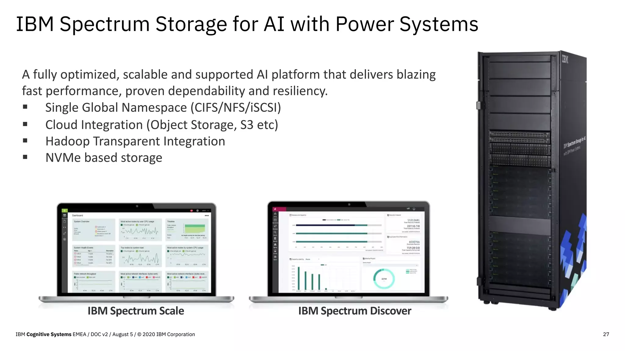 IBM Spectrum Storage for AI with Power Systems
27
A fully optimized, scalable and supported AI platform that delivers blazing
fast performance, proven dependability and resiliency.
§ Single Global Namespace (CIFS/NFS/iSCSI)
§ Cloud Integration (Object Storage, S3 etc)
§ Hadoop Transparent Integration
§ NVMe based storage
IBM Spectrum DiscoverIBM Spectrum Scale
IBM Cognitive Systems EMEA / DOC v2 / August 5 / © 2020 IBM Corporation
 