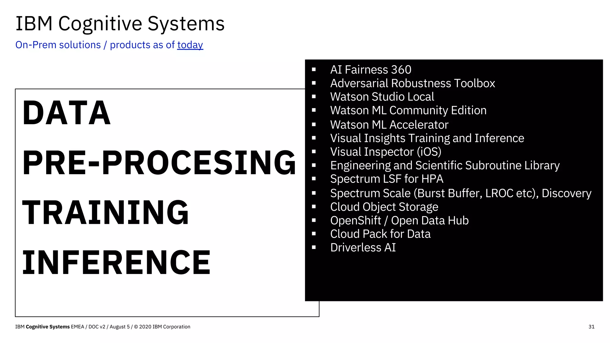 IBM Cognitive Systems
On-Prem solutions / products as of today
31
DATA
PRE-PROCESING
TRAINING
INFERENCE
§ AI Fairness 360
§ Adversarial Robustness Toolbox
§ Watson Studio Local
§ Watson ML Community Edition
§ Watson ML Accelerator
§ Visual Insights Training and Inference
§ Visual Inspector (iOS)
§ Engineering and Scientific Subroutine Library
§ Spectrum LSF for HPA
§ Spectrum Scale (Burst Buffer, LROC etc), Discovery
§ Cloud Object Storage
§ OpenShift / Open Data Hub
§ Cloud Pack for Data
§ Driverless AI
IBM Cognitive Systems EMEA / DOC v2 / August 5 / © 2020 IBM Corporation
 