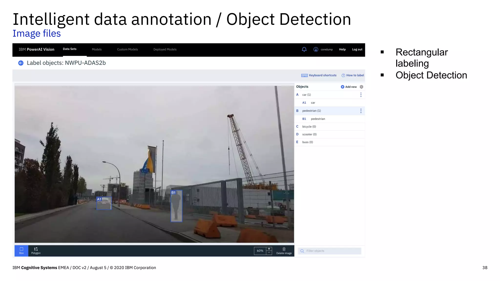 38
Intelligent data annotation / Object Detection
Image files
§ Rectangular
labeling
§ Object Detection
IBM Cognitive Systems EMEA / DOC v2 / August 5 / © 2020 IBM Corporation
 