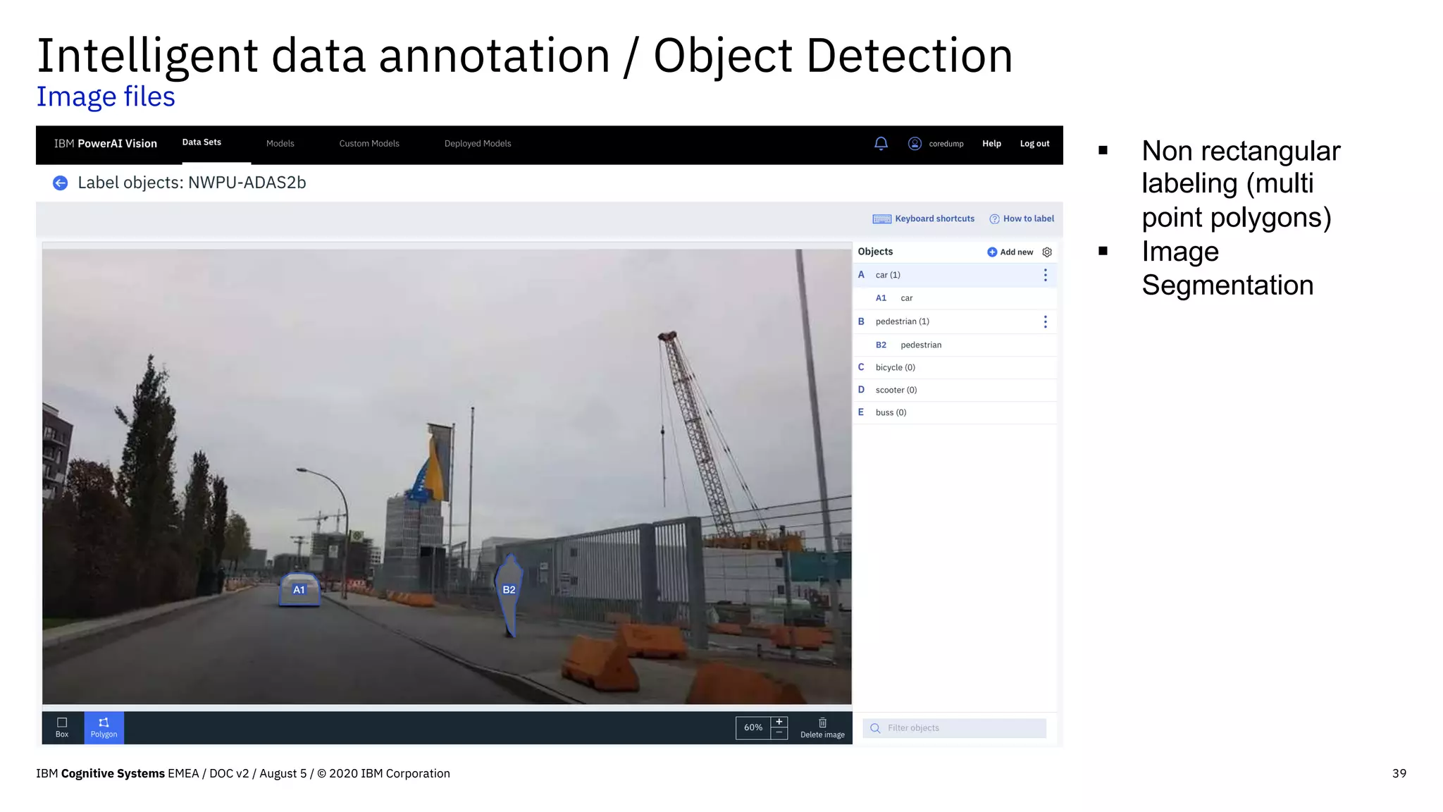 39
Intelligent data annotation / Object Detection
Image files
§ Non rectangular
labeling (multi
point polygons)
§ Image
Segmentation
IBM Cognitive Systems EMEA / DOC v2 / August 5 / © 2020 IBM Corporation
 