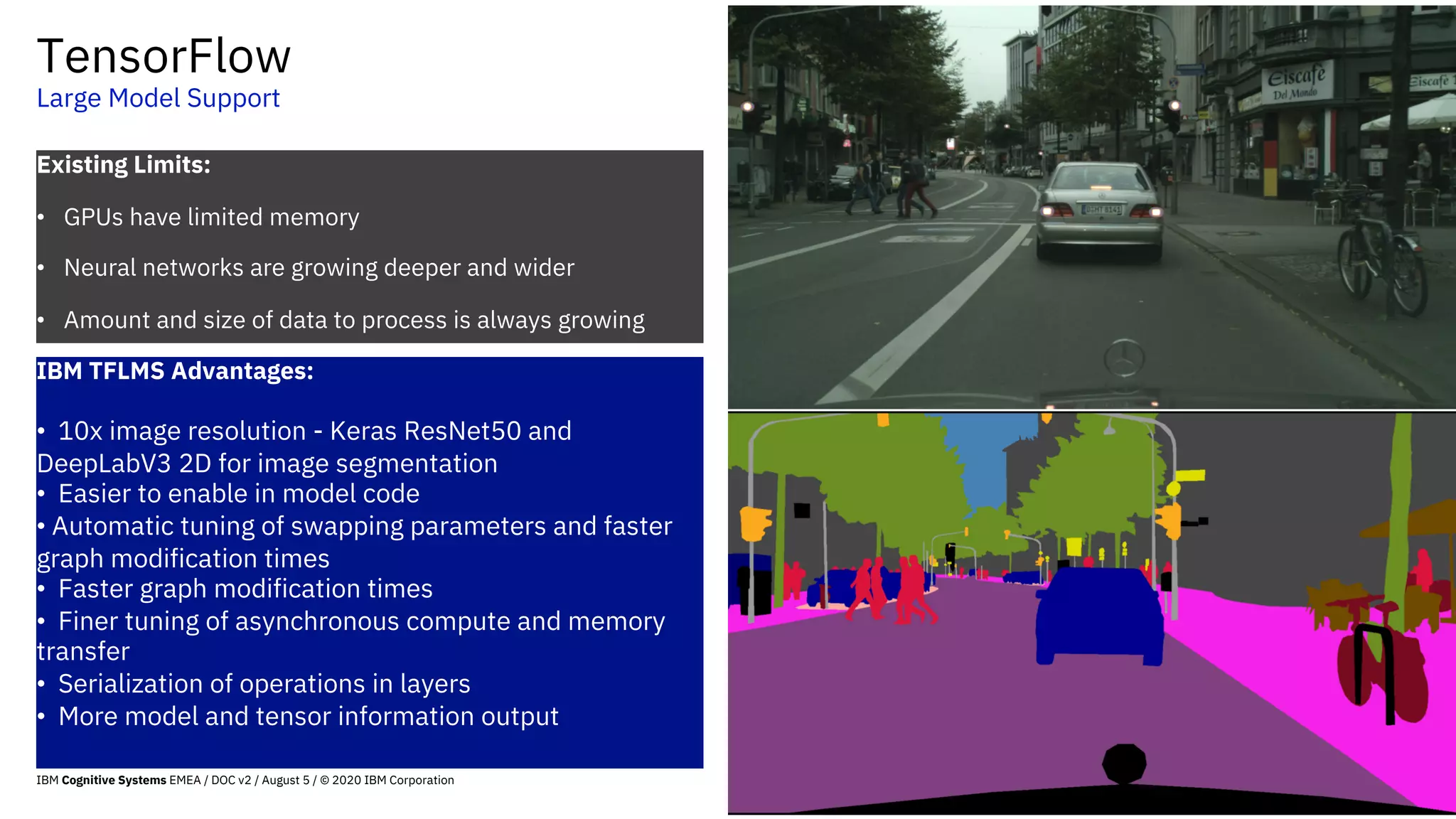 TensorFlow
Large Model Support
57
Existing Limits:
• GPUs have limited memory
• Neural networks are growing deeper and wider
• Amount and size of data to process is always growing
IBM TFLMS Advantages:
• 10x image resolution - Keras ResNet50 and
DeepLabV3 2D for image segmentation
• Easier to enable in model code
• Automatic tuning of swapping parameters and faster
graph modification times
• Faster graph modification times
• Finer tuning of asynchronous compute and memory
transfer
• Serialization of operations in layers
• More model and tensor information output
IBM Cognitive Systems EMEA / DOC v2 / August 5 / © 2020 IBM Corporation
 