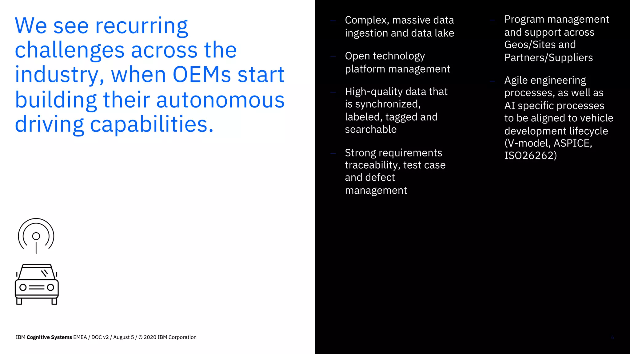 We see recurring
challenges across the
industry, when OEMs start
building their autonomous
driving capabilities.
- Complex, massive data
ingestion and data lake
- Open technology
platform management
- High-quality data that
is synchronized,
labeled, tagged and
searchable
- Strong requirements
traceability, test case
and defect
management
6
- Program management
and support across
Geos/Sites and
Partners/Suppliers
- Agile engineering
processes, as well as
AI specific processes
to be aligned to vehicle
development lifecycle
(V-model, ASPICE,
ISO26262)
IBM Cognitive Systems EMEA / DOC v2 / August 5 / © 2020 IBM Corporation
 