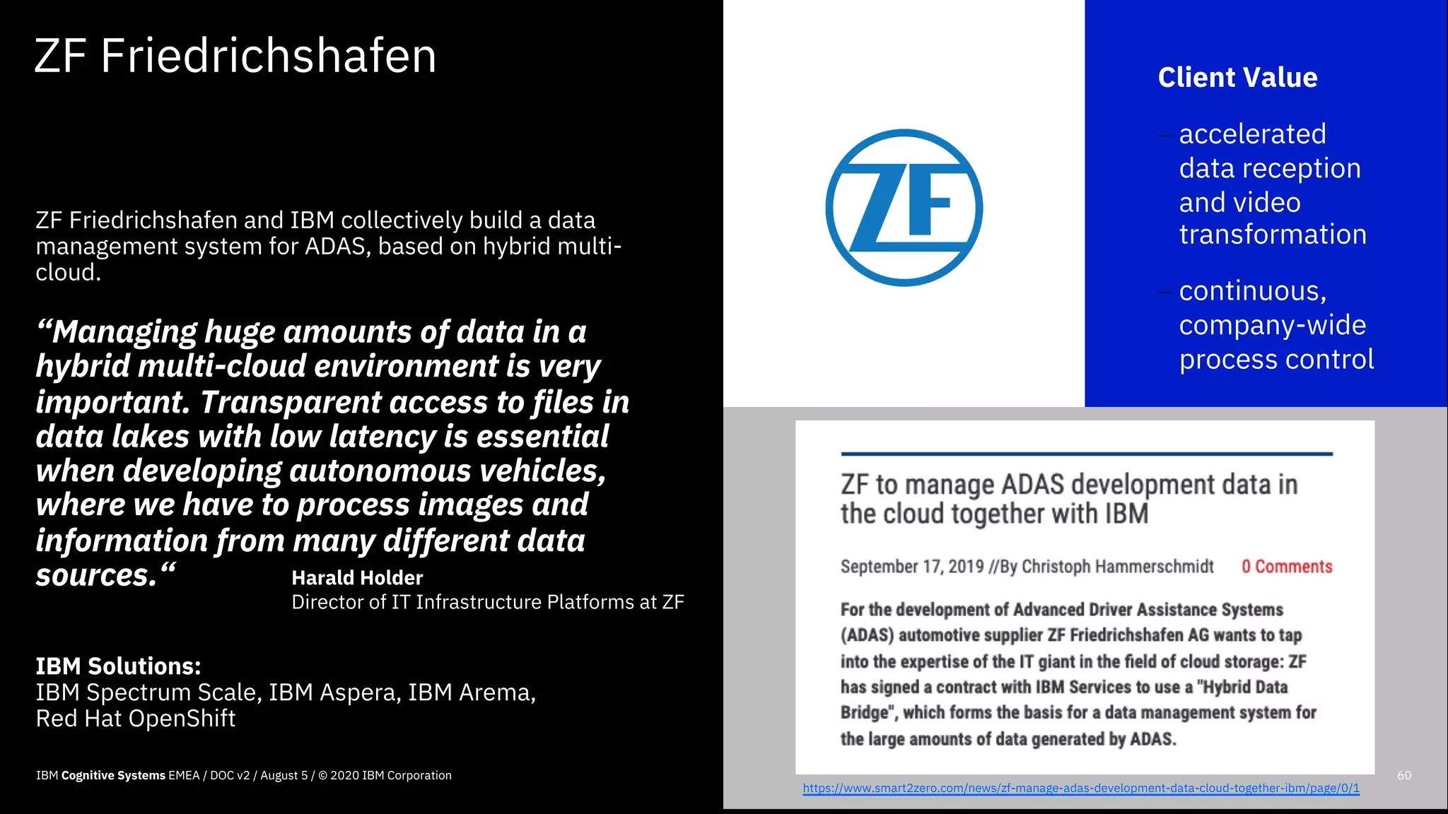 ZF Friedrichshafen
60
Client Value
- accelerated
data reception
and video
transformation
- continuous,
company-wide
process control
ZF Friedrichshafen and IBM collectively build a data
management system for ADAS, based on hybrid multi-
cloud.
“Managing huge amounts of data in a
hybrid multi-cloud environment is very
important. Transparent access to files in
data lakes with low latency is essential
when developing autonomous vehicles,
where we have to process images and
information from many different data
sources.“
IBM Solutions:
IBM Spectrum Scale, IBM Aspera, IBM Arema,
Red Hat OpenShift
Harald Holder
Director of IT Infrastructure Platforms at ZF
https://www.smart2zero.com/news/zf-manage-adas-development-data-cloud-together-ibm/page/0/1
IBM Cognitive Systems EMEA / DOC v2 / August 5 / © 2020 IBM Corporation
 