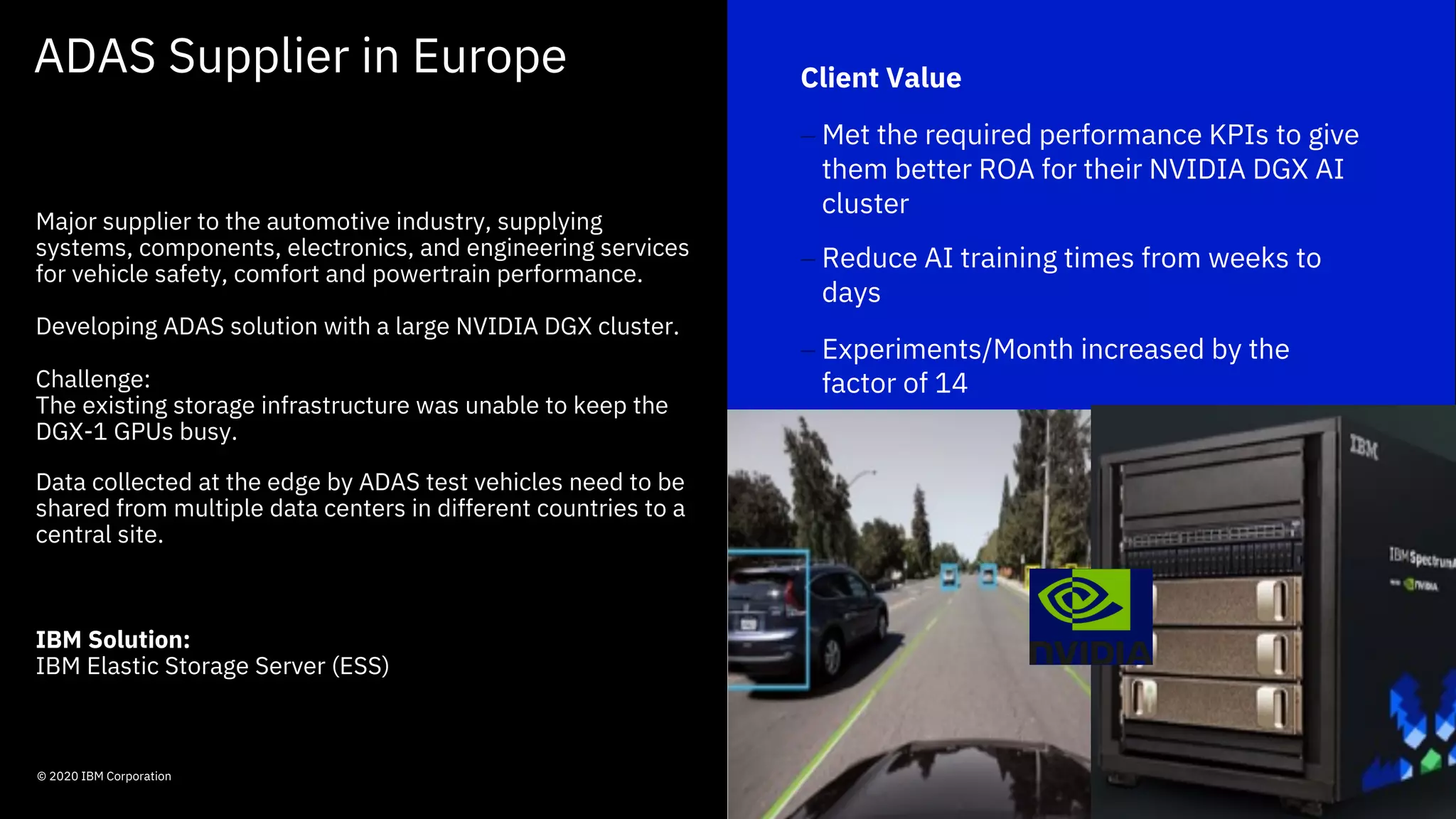 ADAS Supplier in Europe
62© 2020 IBM Corporation
- Out-Think
Competition
- Improved Service
Delivery
- Enhanced Customer
experience
Client Value
- Met the required performance KPIs to give
them better ROA for their NVIDIA DGX AI
cluster
- Reduce AI training times from weeks to
days
- Experiments/Month increased by the
factor of 14
Major supplier to the automotive industry, supplying
systems, components, electronics, and engineering services
for vehicle safety, comfort and powertrain performance.
Developing ADAS solution with a large NVIDIA DGX cluster.
Challenge:
The existing storage infrastructure was unable to keep the
DGX-1 GPUs busy.
Data collected at the edge by ADAS test vehicles need to be
shared from multiple data centers in different countries to a
central site.
IBM Solution:
IBM Elastic Storage Server (ESS)
 