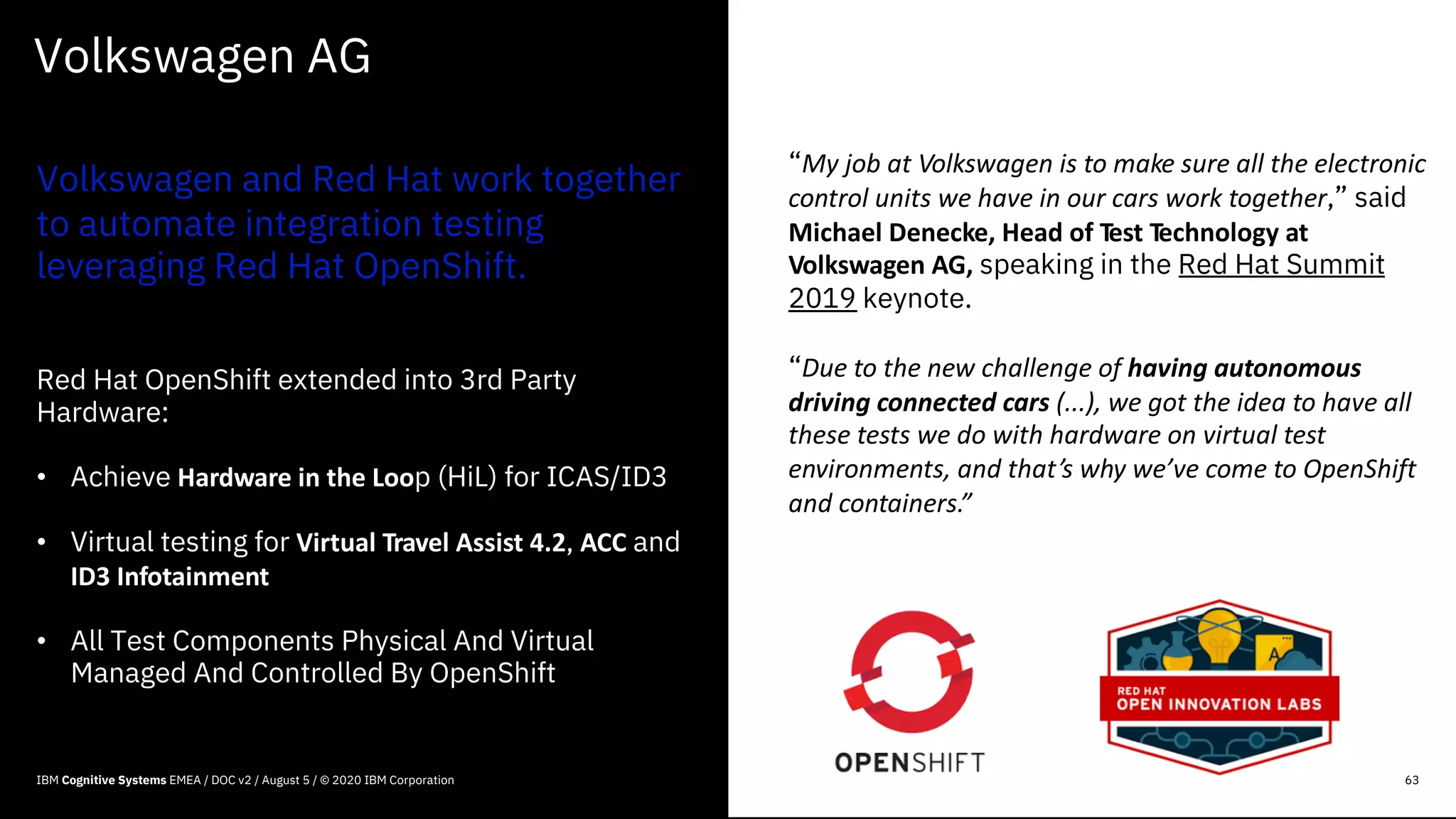 Volkswagen AG
Volkswagen and Red Hat work together
to automate integration testing
leveraging Red Hat OpenShift.
Red Hat OpenShift extended into 3rd Party
Hardware:
• Achieve Hardware in the Loop (HiL) for ICAS/ID3
• Virtual testing for Virtual Travel Assist 4.2, ACC and
ID3 Infotainment
• All Test Components Physical And Virtual
Managed And Controlled By OpenShift
63
“My job at Volkswagen is to make sure all the electronic
control units we have in our cars work together,” said
Michael Denecke, Head of Test Technology at
Volkswagen AG, speaking in the Red Hat Summit
2019 keynote.
“Due to the new challenge of having autonomous
driving connected cars (...), we got the idea to have all
these tests we do with hardware on virtual test
environments, and that’s why we’ve come to OpenShift
and containers.”
IBM Cognitive Systems EMEA / DOC v2 / August 5 / © 2020 IBM Corporation
 