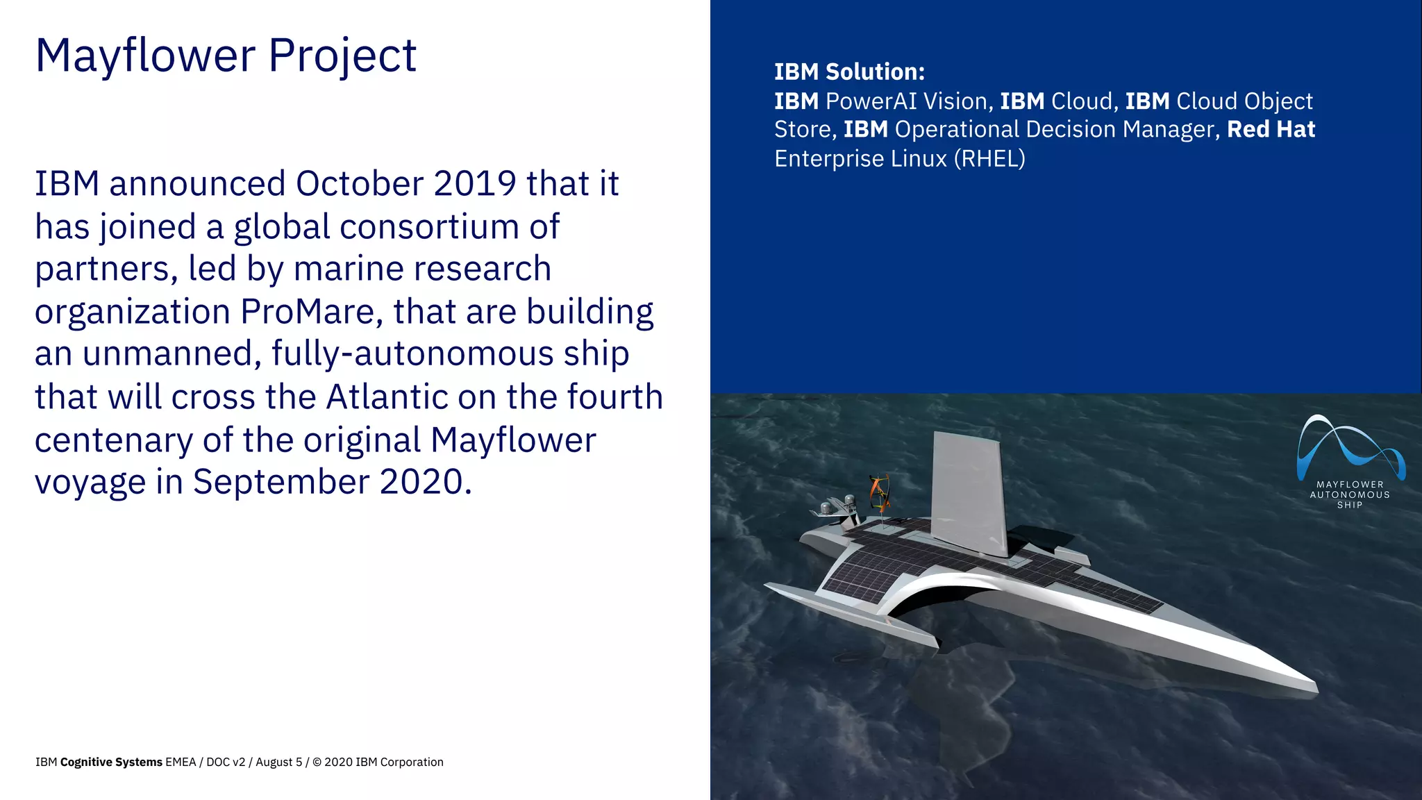64
© 2020 IBM Corporation
Mayflower Project
IBM announced October 2019 that it
has joined a global consortium of
partners, led by marine research
organization ProMare, that are building
an unmanned, fully-autonomous ship
that will cross the Atlantic on the fourth
centenary of the original Mayflower
voyage in September 2020.
IBM Solution:
IBM PowerAI Vision, IBM Cloud, IBM Cloud Object
Store, IBM Operational Decision Manager, Red Hat
Enterprise Linux (RHEL)
IBM Cognitive Systems EMEA / DOC v2 / August 5 / © 2020 IBM Corporation
 