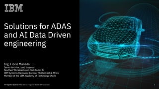Solutions for ADAS
and AI Data Driven
engineering
1IBM Cognitive Systems EMEA / DOC v2 / August 5 / © 2020 IBM Corporation
Ing. Florin Manaila
Senior Architect and Inventor
NextGen Workloads and Distributed AI
IBM Systems Hardware Europe, Middle East & Africa
Member of the IBM Academy of Technology (AoT)
 