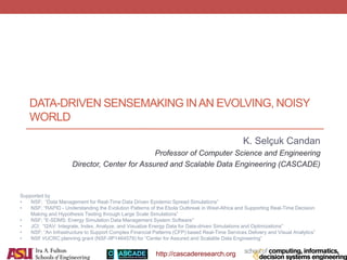 http://cascaderesearch.org
DATA-DRIVEN SENSEMAKING INAN EVOLVING, NOISY
WORLD
K. Selçuk Candan
Professor of Computer Science and Engineering
Director, Center for Assured and Scalable Data Engineering (CASCADE)
Supported by
• NSF; “Data Management for Real-Time Data Driven Epidemic Spread Simulations”
• NSF; “RAPID - Understanding the Evolution Patterns of the Ebola Outbreak in West-Africa and Supporting Real-Time Decision
Making and Hypothesis Testing through Large Scale Simulations”
• NSF; “E-SDMS: Energy Simulation Data Management System Software”
• JCI; “I2AV: Integrate, Index, Analyze, and Visualize Energy Data for Data-driven Simulations and Optimizations”
• NSF; “An Infrastructure to Support Complex Financial Patterns (CFP) based Real-Time Services Delivery and Visual Analytics”
• NSF I/UCRC planning grant (NSF-IIP1464579) for “Center for Assured and Scalable Data Engineering”
 