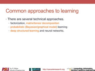 http://cascaderesearch.org
Common approaches to learning
• There are several technical approaches.
• factorization, matrix/tensor decomposition
• probabilistic (Bayesian/graphical model) learning
• deep structured learning and neural networks.
 