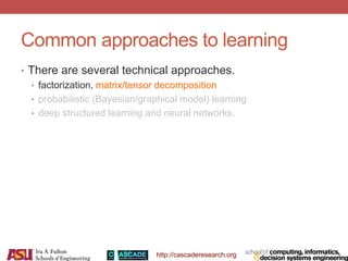 http://cascaderesearch.org
• There are several technical approaches.
• factorization, matrix/tensor decomposition
• probabilistic (Bayesian/graphical model) learning
• deep structured learning and neural networks.
Common approaches to learning
 