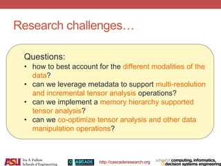 http://cascaderesearch.org
Research challenges…
Questions:
• how to best account for the different modalities of the
data?
• can we leverage metadata to support multi-resolution
and incremental tensor analysis operations?
• can we implement a memory hierarchy supported
tensor analysis?
• can we co-optimize tensor analysis and other data
manipulation operations?
 
