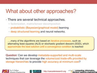 http://cascaderesearch.org
What about other approaches?
• There are several technical approaches.
• factorization, matrix/tensor decomposition
• probabilistic (Bayesian/graphical model) learning
• deep structured learning and neural networks.
….many of the algorithms are based on iterative processes, such as
alternating least squares (ALS) or stochastic gradient descent (SGD), which
approximate the best solution until a convergence condition is reached
Question: Can we develop metadata-supported and multi-scale
techniques that can leverage the volume/cost trade-offs provided by
storage hierarchies to provide high accuracy at minimum cost?
 