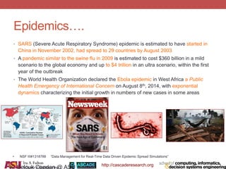 http://cascaderesearch.org
Epidemics….
• SARS (Severe Acute Respiratory Syndrome) epidemic is estimated to have started in
China in November 2002, had spread to 29 countries by August 2003
• A pandemic similar to the swine flu in 2009 is estimated to cost $360 billion in a mild
scenario to the global economy and up to $4 trillion in an ultra scenario, within the first
year of the outbreak
• The World Health Organization declared the Ebola epidemic in West Africa a Public
Health Emergency of International Concern on August 8th, 2014, with exponential
dynamics characterizing the initial growth in numbers of new cases in some areas
K. Selcuk Candan @ ASU
• NSF III#1318788 “Data Management for Real-Time Data Driven Epidemic Spread Simulations”
 
