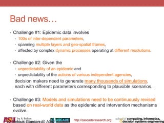 http://cascaderesearch.org
Bad news…
• Challenge #1: Epidemic data involves
• 100s of inter-dependent parameters,
• spanning multiple layers and geo-spatial frames,
• affected by complex dynamic processes operating at different resolutions.
• Challenge #2: Given the
• unpredictability of an epidemic and
• unpredictability of the actions of various independent agencies,
decision makers need to generate many thousands of simulations,
each with different parameters corresponding to plausible scenarios.
• Challenge #3: Models and simulations need to be continuously revised
based on real-world data as the epidemic and intervention mechanisms
evolve.
K. Selcuk Candan @ ASU
 