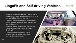 LingoFit and Self-driving Vehicles
• McKinsey estimates that by 3032 at most 30% of
new vehicles (~30M) will be autonomous -> 3% of
the total 1.2B vehicles on the road
• LingoFit is complementary even to Level 4 self-
driving vehicles, where the driver needs to stay
alert and supervise
• How does the car know you are watching the
road and ready to take control if needed?
Or asleep?
• LingoFit to process biosensors data to
determine stress, fatigue, health issues
and provide medical advice
 