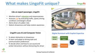 What makes LingoFit unique?
TeleLingo Proprietary & Confidential
Digital Assistant with Copilot Expertise
Like an expert passenger, LingoFit
• Monitors driver’s attention and responsiveness
• Assesses risk by evaluating traffic, speed, driving
conditions and dangers ahead
• Alerts driver of sudden risks
• Detects drowsiness and helps restore awareness
LingoFit uses AI and Computer Vision
• To detect distraction or drowsiness
• To learn and adapt to driving style and
communication preferences
• To decide when and how to use sound and
verbal interactions without distracting the driver
Watch
driver
Watch
scene
Attention
level
Risk level
AI
Interact
with
driver
9
 