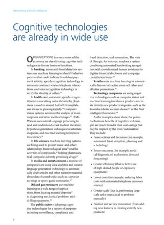 Cognitive technologies 
are already in wide use 
ORGANIZATIONS in every sector of the 
economy are already using cognitive tech-nologies 
in diverse business functions. 
In banking, automated fraud detection sys-tems 
use machine learning to identify behavior 
patterns that could indicate fraudulent pay-ment 
activity, speech recognition technology to 
automate customer service telephone interac-tions, 
and voice recognition technology to 
verify the identity of callers.55 
In health care, automatic speech recogni-tion 
for transcribing notes dictated by physi-cians 
is used in around half of US hospitals, 
and its use is growing rapidly.56 Computer 
vision systems automate the analysis of mam-mograms 
and other medical images.57 IBM’s 
Watson uses natural language processing to 
read and understand a vast medical literature, 
hypothesis generation techniques to automate 
diagnosis, and machine learning to improve 
its accuracy.58 
In life sciences, machine learning systems 
are being used to predict cause-and-effect 
relationships from biological data59 and the 
activities of compounds,60 helping pharmaceu-tical 
companies identify promising drugs.61 
In media and entertainment, a number of 
companies are using data analytics and natural 
language generation technology to automati-cally 
draft articles and other narrative material 
about data-focused topics such as corporate 
earnings or sports game summaries.62 
Oil and gas producers use machine 
learning in a wide range of applica-tions, 
from locating mineral deposits63 
to diagnosing mechanical problems with 
drilling equipment.64 
The public sector is adopting cogni-tive 
technologies for a variety of purposes 
including surveillance, compliance and 
fraud detection, and automation. The state 
of Georgia, for instance, employs a system 
combining automated handwriting recogni-tion 
with crowdsourced human assistance to 
digitize financial disclosure and campaign 
contribution forms.65 
Retailers use machine learning to automat-ically 
discover attractive cross-sell offers and 
effective promotions.66 
Technology companies are using cogni-tive 
technologies such as computer vision and 
machine learning to enhance products or cre-ate 
entirely new product categories, such as the 
Roomba robotic vacuum cleaner67 or the Nest 
intelligent thermostat.68 
As the examples above show, the poten-tial 
business benefits of cognitive technolo-gies 
are much broader than cost savings that 
may be implied by the term “automation.” 
They include: 
• Faster actions and decisions (for example, 
automated fraud detection, planning and 
scheduling) 
• Better outcomes (for example, medi-cal 
diagnosis, oil exploration, demand 
forecasting) 
• Greater efficiency (that is, better use 
of high-skilled people or expensive 
equipment) 
• Lower costs (for example, reducing labor 
costs with automated telephone customer 
service) 
• Greater scale (that is, performing large-scale 
tasks impractical to perform 
manually) 
• Product and service innovation (from add-ing 
new features to creating entirely new 
products) 
Demystifying artificial intelligence 
8 
 