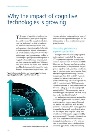 Demystifying artificial intelligence 
Why the impact of cognitive 
technologies is growing 
THE impact of cognitive technologies on 
business should grow significantly over 
the next five years. This is due to two factors. 
First, the performance of these technologies 
has improved substantially in recent years, 
and we can expect continuing R&D efforts to 
extend this progress. Second, billions of dol-lars 
have been invested to commercialize these 
technologies. Many companies are working to 
tailor and package cognitive technologies for a 
range of sectors and business functions, mak-ing 
them easier to buy and deploy. While not 
all of these vendors will thrive, their activities 
should collectively drive the market forward. 
Together, improvements in performance and 
commercialization are expanding the range of 
applications for cognitive technologies and will 
likely continue to do so over the next several 
years (figure 2). 
Improving performance 
expands applications 
Examples of the strides made by cognitive 
technologies are easy to find. The accuracy 
of Google’s voice recognition technology, for 
instance, improved from 84 percent in 2012 to 
98 percent less than two years later, according 
to one assessment.69 Computer vision has pro-gressed 
rapidly as well. A standard benchmark 
used by computer vision researchers has shown 
a fourfold improvement in image classifica-tion 
accuracy from 2010 to 2014.70 Facebook 
reported in a peer-reviewed paper that its 
DeepFace technology can now recognize faces 
with 97 percent accuracy.71 IBM was able to 
double the precision of Watson’s answers in the 
few years leading up to its famous Jeopardy! 
victory in 2011.72 The company now reports 
its technology is 2,400 percent “smarter” today 
than on the day of that triumph.73 
As performance improves, the applicability 
of a technology broadens. For instance, when 
voice recognition systems required painstak-ing 
training and could only work well with 
controlled vocabularies, they found application 
in specialized areas such as medical dictation 
but did not gain wide adoption. Today, tens 
of millions of Web searches are performed by 
voice every month.74 Computer vision systems 
used to be confined to industrial automa-tion 
applications but now, as we’ve seen, are 
Figure 2. Commercialization and improving performance 
expand applications for cognitive technologies 
Current narrower 
use cases 
used in surveillance, security, and numerous 
consumer applications. IBM is now seeking Graphic: Deloitte University Press | DUPress.com 
Commercialization 
Performance 
Future, broader 
use cases 
10 
 