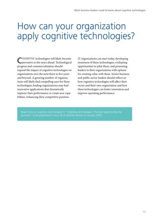 What business leaders need to know about cognitive technologies 
How can your organization 
apply cognitive technologies? 
COGNITIVE technologies will likely become 
pervasive in the years ahead. Technological 
progress and commercialization should 
expand the impact of cognitive technologies on 
organizations over the next three to five years 
and beyond. A growing number of organiza-tions 
will likely find compelling uses for these 
technologies; leading organizations may find 
innovative applications that dramatically 
improve their performance or create new capa-bilities, 
enhancing their competitive position. 
IT organizations can start today, developing 
awareness of these technologies, evaluating 
opportunities to pilot them, and presenting 
leaders in their organizations with options 
for creating value with them. Senior business 
and public sector leaders should reflect on 
how cognitive technologies will affect their 
sector and their own organization and how 
these technologies can foster innovation and 
improve operating performance. 
Read more on cognitive technologies in “Cognitive technologies: The real opportunities for 
business,” to be published in issue 16 of Deloitte Review in January 2015. 
13 
 