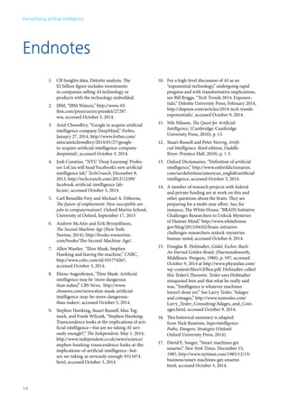Endnotes 
1. CB Insights data, Deloitte analysis. The 
$2 billion figure includes investments 
in companies selling AI technology or 
products with the technology embedded. 
2. IBM, “IBM Watson,” http://www-03. 
ibm.com/press/us/en/presskit/27297. 
wss, accessed October 3, 2014. 
3. Amit Chowdhry, “Google to acquire artificial 
intelligence company DeepMind,” Forbes, 
January 27, 2014, http://www.forbes.com/ 
sites/amitchowdhry/2014/01/27/google-to- 
acquire-artificial-intelligence-company-deepmind/, 
accessed October 3, 2014. 
4. Josh Constine, “NYU ‘Deep Learning’ Profes-sor 
LeCun will head Facebook’s new artificial 
intelligence lab,” TechCrunch, December 9, 
2013, http://techcrunch.com/2013/12/09/ 
facebook-artificial-intelligence-lab-lecun/, 
accessed October 3, 2014. 
5. Carl Benedikt Frey and Michael A. Osborne, 
The future of employment: How susceptible are 
jobs to computerisation?, Oxford Martin School, 
University of Oxford, September 17, 2013. 
6. Andrew McAfee and Erik Brynjolfsson, 
The Second Machine Age (New York: 
Norton, 2014), http://books.wwnorton. 
com/books/The-Second-Machine-Age/. 
7. Allen Wastler, “Elon Musk, Stephen 
Hawking and fearing the machine,” CNBC, 
http://www.cnbc.com/id/101774267, 
accessed October 3, 2014. 
8. Eliene Augenbraun, “Elon Musk: Artificial 
intelligence may be ‘more dangerous 
than nukes’,” CBS News, http://www. 
cbsnews.com/news/elon-musk-artificial-intelligence- 
may-be-more-dangerous-than- 
nukes/, accessed October 3, 2014. 
9. Stephen Hawking, Stuart Russell, Max Teg-mark, 
and Frank Wilczek, “Stephen Hawking: 
Transcendence looks at the implications of arti-ficial 
intelligence—but are we taking AI seri-ously 
enough?,” The Independent, May 1, 2014, 
http://www.independent.co.uk/news/science/ 
stephen-hawking-transcendence-looks-at-the-implications- 
of-artificial-intelligence--but-are- 
we-taking-ai-seriously-enough-9313474. 
html, accessed October 3, 2014. 
10. For a high-level discussion of AI as an 
“exponential technology,” undergoing rapid 
progress and with transformative implications, 
see Bill Briggs, “Tech Trends 2014: Exponen-tials,” 
Deloitte University Press, February 2014, 
http://dupress.com/articles/2014-tech-trends-exponentials/, 
accessed October 9, 2014. 
11. Nils Nilsson, The Quest for Artificial 
Intelligence, (Cambridge: Cambridge 
University Press, 2010), p. 13. 
12. Stuart Russell and Peter Norvig, Artifi-cial 
Intelligence, third edition, (Saddle 
River: Prentice Hall, 2010), p. 1-5. 
13. Oxford Dictionaries, “Definition of artificial 
intelligence,” http://www.oxforddictionaries. 
com/us/definition/american_english/artificial-intelligence, 
accessed October 3, 2014. 
14. A number of research projects with federal 
and private funding are at work on this and 
other questions about the brain. They are 
preparing for a multi-year effort. See, for 
instance, The White House, “BRAIN Initiative 
Challenges Researchers to Unlock Mysteries 
of Human Mind,” http://www.whitehouse. 
gov/blog/2013/04/02/brain-initiative-challenges- 
researchers-unlock-mysteries-human- 
mind, accessed October 8, 2014. 
15. Douglas R. Hofstadter, Gödel, Escher, Bach: 
An Eternal Golden Braid, (Harmondsworth, 
Middlesex: Penguin, 1980), p. 597, accessed 
October 9, 2014 at http://www.physixfan.com/ 
wp-content/files/GEBen.pdf. Hofstadter called 
this Tesler’s Theorem. Tesler says Hofstadter 
misquoted him and that what he really said 
was, “Intelligence is whatever machines 
haven’t done yet.” See Larry Tesler, “Adages 
and coinages,” http://www.nomodes.com/ 
Larry_Tesler_Consulting/Adages_and_Coin-ages. 
html, accessed October 9, 2014. 
16. This historical summary is adapted 
from Nick Bostrom, Superintelligence: 
Paths, Dangers, Strategies (Oxford: 
Oxford University Press, 2014). 
17. David E. Sanger, “Smart machines get 
smarter,” New York Times, December 15, 
1985, http://www.nytimes.com/1985/12/15/ 
business/smart-machines-get-smarter. 
html, accessed October 5, 2014. 
Demystifying artificial intelligence 
14 
 