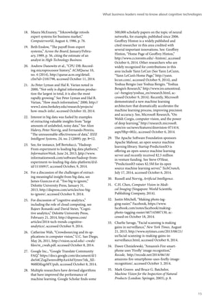18. Maura McEnaney, “Teknowledge retools 
expert systems for business market,” 
Computerworld, August 4, 1986, p. 76. 
19. Beth Enslow, “The payoff from expert 
systems,” Across the Board, January/Febru-ary, 
1989, p. 56, citing the estimate of an 
analyst in High Technology Business. 
20. Andrew Danowitz et al., “CPU DB: Record-ing 
microprocessor history,” ACMQueue 10, 
no. 4 (2014), http://queue.acm.org/detail. 
cfm?id=2181798, accessed October 11, 2014. 
21. As Peter Lyman and Hal R. Varian noted in 
2000, “Not only is digital information produc-tion 
the largest in total, it is also the most 
rapidly growing.” See Peter Lyman and Hal R. 
Varian, “How much information,” 2000, http:// 
www2.sims.berkeley.edu/research/projects/ 
how-much-info/, accessed October 10, 2014. 
22. Interest in big data was fueled by examples 
of extracting valuable insights from “large 
amounts of unlabeled, noisy data.” See Alon 
Halevy, Peter Norvig, and Fernando Pereira, 
“The unreasonable effectiveness of data,” IEEE 
Intelligent Systems, 24, no. 2 (2009): pp. 8–12. 
23. See, for instance, Jeff Bertolucci, “Hadoop: 
From experiment to leading big data platform,” 
InformationWeek, June 24, 2013, http://www. 
informationweek.com/software/hadoop-from-experiment- 
to-leading-big-data-platform/d/d-id/ 
1110491?, accessed October, 9, 2014. 
24. For a discussion of the challenges of extract-ing 
meaningful insight from big data, see 
James Guszcza et al. “Too big to ignore,” 
Deloitte University Press, January 31, 
2013, http://dupress.com/articles/too-big-to- 
ignore/, accessed October 9, 2014. 
25. For discussion of “cognitive analytics,” 
including the role of cloud computing, see 
Rajeev Ronanki and David Steier, “Cogni-tive 
analytics,” Deloitte University Press, 
February 21, 2014, http://dupress.com/ 
articles/2014-tech-trends-cognitive-analytics/, 
accessed October 9, 2014. 
26. Catherine Wah, “Crowdsourcing and its ap-plications 
in computer vision,” U.C. San Diego, 
May 26, 2011, http://vision.ucsd.edu/~cwah/ 
files/re_cwah.pdf, accessed October 8, 2014. 
27. Google Inc., “Google Translate Community 
FAQ,” https://docs.google.com/document/d/1 
dwS4CZzgZwmvoB9pAx4A6Yytmv7itk_XE- 
968RMiqpMY/pub, accessed October 8, 2014. 
28. Multiple researchers have devised algorithms 
that have improved the performance of 
machine learning. Google Scholar finds some 
What business leaders need to know about cognitive technologies 
500,000 scholarly papers on the topic of neural 
networks, for example, published since 2006. 
Geoffrey Hinton is a widely published and 
cited researcher in this area credited with 
several important innovations. See: Geoffrey 
Hinton, “Home Page of Geoffrey Hinton,” 
http://www.cs.toronto.edu/~hinton/, accessed 
October 6, 2014. Other researchers who are 
widely recognized for contributions in this 
area include Yann LeCun (See Yann LeCunn, 
“Yann LeCun’s Home Page,” http://yann. 
lecun.com/, accessed October 9, 2014), and 
Yoshua Bengio (see Yoshua Bengio, “Yoshua 
Bengio’s Research,” http://www.iro.umontreal. 
ca/~bengioy/yoshua_en/research.html, ac-cessed 
October 9, 2014). Recently, Microsoft 
demonstrated a new machine learning 
architecture that dramatically accelerates the 
machine learning process, improving precision 
and accuracy. See, Microsoft Research, “On 
Welsh Corgis, computer vision, and the power 
of deep learning,” http://research.microsoft. 
com/en-us/news/features/dnnvision-071414. 
aspx?0hp=002c, accessed October 6, 2014. 
29. The Apache Software Foundation sponsors 
Apache Mahout, an open source machine 
learning library. Startup PredictionIO is 
offering an open-source machine learning 
server and recently received $2.5 million 
in venture funding. See Steve O’Hear, 
“PredictionIO raises $2.5M for its open 
source machine learning server,” TechCrunch, 
July 17, 2014, accessed October 6, 2014. 
30. Russell and Norvig, Artificial Intelligence. 
31. C.H. Chen, Computer Vision in Medi-cal 
Imaging (Singapore: World Scientific 
Publishing Company, 2014). 
32. Justin Mitchell, “Making photo tag-ging 
easier,” Facebook, https://www. 
facebook.com/notes/facebook/making-photo- 
tagging-easier/467145887130, ac-cessed 
on October 18, 2014. 
33. Charlie Savage, “Facial scanning is making 
gains in surveillance,” New York Times, August 
21, 2013, http://www.nytimes.com/2013/08/21/ 
us/facial-scanning-is-making-gains-in-surveillance. 
html, accessed October 8, 2014. 
34. Dawn Chmielewski, “Amazon’s Fire smart-phone 
uses ‘Firefly’ image recognition,” 
Recode, http://recode.net/2014/06/18/ 
amazons-fire-smartphone-uses-firefly-image-recognition/, 
accessed October 3, 2014. 
35. Mark Graves and Bruce G. Batchelor, 
Machine Vision for the Inspection of Natural 
Products (London: Springer, 2003), p. 8. 
15 
 