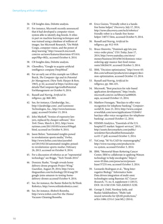 36. CB Insights data, Deloitte analysis. 
37. For instance, Microsoft recently announced 
that it had developed a computer vision 
system able to identify dog breeds. It relies 
in part on machine learning techniques and 
was trained using a database of millions of 
images. See Microsoft Research, “On Welsh 
Corgis, computer vision, and the power of 
deep learning,” http://research.microsoft. 
com/en-us/news/features/dnnvision-071414. 
aspx?0hp=002c, accessed October 6, 2014. 
38. CB Insights data, Deloitte analysis. 
39. Chowdhry, “Google to acquire artificial 
intelligence company DeepMind.” 
40. For an early use of this example see Gilbert 
Burck, The Computer Age and its Potential 
for Management, (New York: Harper & Row, 
1965), p. 62, accessed at https://archive.org/ 
details/TheComputerAgeAndItsPotential- 
ForManagement on October 9, 2014. 
41. Russell and Norvig, Artificial In-telligence, 
pp. 860–885. 
42. See, for instance, Clarabaridge, Inc., 
http://clarabridge.com/, and Luminoso 
Technologies, Inc., http://www.luminoso. 
com/, accessed October 13, 2014. 
43. John Markoff, “Armies of expensive law-yers, 
replaced by cheaper software,” New 
York Times, March 4, 2011, http://www. 
nytimes.com/2011/03/05/science/05legal. 
html, accessed on October 9, 2014. 
44. Jason Belzer, “Automated insights poised 
to revolutionize sports media,” Forbes, 
http://www.forbes.com/sites/jasonbel-zer/ 
2013/02/26/automated-insights-poised-to- 
revolutionize-sports-media/, February 
26, 2013, accessed on October 9, 2014. 
45. For a discussion of robotics as an “exponential 
technology,” see Briggs, “Tech Trends 2014.” 
46. Dominic Rushe, “Google reveals home 
delivery drone program Project Wing,” 
Guardian, August 29, 2014, http://www. 
theguardian.com/technology/2014/aug/29/ 
google-joins-amazon-in-testing-home-delivery- 
drones accessed October 9, 2014. 
47. See, for instance, the Baxter Robot by ReThink 
Robotics, http://www.rethinkrobotics.com/. 
48. See, for instance, iRobot’s Roomba, 
http://www.irobot.com/For-the-Home/ 
Vacuum-Cleaning/Roomba. 
49. Erico Guizzo, “Friendly robot is a hands-free 
home helper,” Discovery, July 17, 2014, 
http://news.discovery.com/tech/robotics/ 
friendly-robot-is-a-hands-free-home-helper- 
140717.htm, accessed October 9, 2014. 
50. Russell and Norvig, Artificial In-telligence, 
pp. 912–919. 
51. Bruce Horovitz, “Domino’s app lets you 
voice-order pizza,” USA Today, June 17, 
2014, http://www.usatoday.com/story/ 
money/business/2014/06/16/dominos-voice-ordering- 
app-nuance-fast-food-restau-rants/ 
10626419/, accessed October 3, 2014. 
52. IBM, “Decision optimization,” http://www-03. 
ibm.com/software/products/en/category/deci-sion- 
optimization, accessed October 13, 2014. 
53. Russell and Norvig, Artificial In-telligence, 
pp. 366–431. 
54. Microsoft, “Best practices for rule-based 
application development,” http://msdn. 
microsoft.com/en-us/library/aa480020. 
aspx, accessed October 13, 2014. 
55. Matthew Finnegan, “Barclays to offer voice 
recognition for telephone banking,” Computer-worldUK, 
June 23, 2014, http://www.comput-erworlduk. 
com/news/applications/3526401/ 
barclays-offer-voice-recognition-for-telephone-banking/, 
accessed October 12, 2014. 
56. HIMMS Analytics, “Essentials of the U.S. 
hospital IT market: Support services,” 2013, 
http://assets.fiercemarkets.com/public/ 
newsletter/fiercehealthit/himssanalyt-ics10- 
17.pdf, accessed October 3, 2014. 
57. VuComp, “M-Vu CAD for mammography,” 
http://www.vucomp.com/products/m-vu- 
system, accessed October 3, 2014. 
58. IBM, “Memorial Sloan-Kettering Cancer 
Center, IBM to collaborate in applying Watson 
technology to help oncologists,” https:// 
www-03.ibm.com/press/us/en/pressre-lease/ 
37235.wss, accessed October 3, 2014. 
59. Leonardo Rodrigues et al., “Berg Inter-rogative 
Biology™ Informatics Suite: 
Data driven integration of multi-omic 
technologies using Bayesian AI,” Cancer 
Research, 73, no. 8, supplement 1 (2013), 
DOI: 10.1158/1538-7445.AM2013-5230. 
60. George E. Dahl, Navdeep Jaitly, and 
Ruslan Salakhutdinov, “Multi-task 
neural networks for QSAR predictions,” 
arXiv:1406.1231v1 [stat.ML] (2014). 
Demystifying artificial intelligence 
16 
 