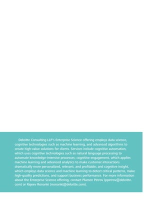 Deloitte Consulting LLP’s Enterprise Science offering employs data science, 
cognitive technologies such as machine learning, and advanced algorithms to 
create high-value solutions for clients. Services include cognitive automation, 
which uses cognitive technologies such as natural language processing to 
automate knowledge-intensive processes; cognitive engagement, which applies 
machine learning and advanced analytics to make customer interactions 
dramatically more personalized, relevant, and profitable; and cognitive insight, 
which employs data science and machine learning to detect critical patterns, make 
high-quality predictions, and support business performance. For more information 
about the Enterprise Science offering, contact Plamen Petrov (ppetrov@deloitte. 
com) or Rajeev Ronanki (rronanki@deloitte.com). 
 