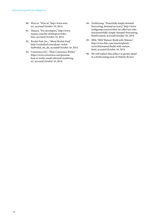80. Wise.io, “Wise.io,” http://www.wise. 
io/, accessed October 10, 2014. 
81. Nuance, “For developers,” http://www. 
nuance.com/for-developers/index. 
htm, accessed October 10, 2014. 
82. Rocket Fuel, Inc., “About Rocket Fuel,” 
http://rocketfuel.com/about-rocket-fuel# 
what_we_do, accessed October 10, 2014. 
83. Conversica LLC, “How Conversica Works,” 
https://www.conversica.com/persona-how- 
it-works-email-inbound-marketing-ai/, 
accessed October 10, 2014. 
84. ToolsGroup, “Powerfully simple demand 
forecasting, demand accuracy,” http://www. 
toolsgroup.com/en/what-we-offer/our-solu-tion/ 
powerfully-simple-demand-forecasting. 
html#content, accessed October 10, 2014. 
85. IBM, “IBM Watson: Build with Watson,” 
http://www.ibm.com/smarterplanet/ 
us/en/ibmwatson/build-with-watson. 
html, accessed October 10, 2014. 
86. We will explore this subject in greater detail 
in a forthcoming issue of Deloitte Review. 
Demystifying artificial intelligence 
18 
 