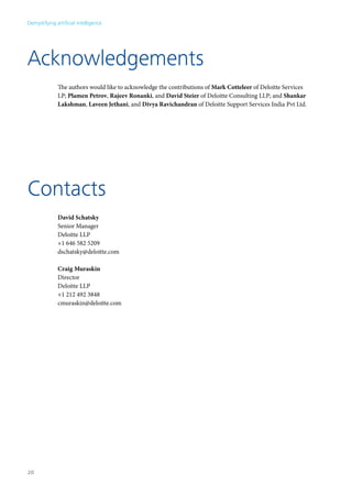 Demystifying artificial intelligence 
Acknowledgements 
The authors would like to acknowledge the contributions of Mark Cotteleer of Deloitte Services 
LP; Plamen Petrov, Rajeev Ronanki, and David Steier of Deloitte Consulting LLP; and Shankar 
Lakshman, Laveen Jethani, and Divya Ravichandran of Deloitte Support Services India Pvt Ltd. 
Contacts 
David Schatsky 
Senior Manager 
Deloitte LLP 
+1 646 582 5209 
dschatsky@deloitte.com 
Craig Muraskin 
Director 
Deloitte LLP 
+1 212 492 3848 
cmuraskin@deloitte.com 
20 
 
