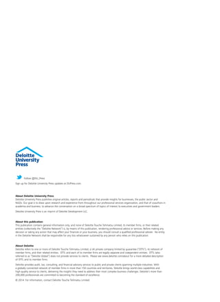 Follow @DU_Press 
Sign up for Deloitte University Press updates at DUPress.com. 
About Deloitte University Press 
Deloitte University Press publishes original articles, reports and periodicals that provide insights for businesses, the public sector and 
NGOs. Our goal is to draw upon research and experience from throughout our professional services organization, and that of coauthors in 
academia and business, to advance the conversation on a broad spectrum of topics of interest to executives and government leaders. 
Deloitte University Press is an imprint of Deloitte Development LLC. 
About this publication 
This publication contains general information only, and none of Deloitte Touche Tohmatsu Limited, its member firms, or their related 
entities (collectively the “Deloitte Network”) is, by means of this publication, rendering professional advice or services. Before making any 
decision or taking any action that may affect your finances or your business, you should consult a qualified professional adviser. No entity 
in the Deloitte Network shall be responsible for any loss whatsoever sustained by any person who relies on this publication. 
About Deloitte 
Deloitte refers to one or more of Deloitte Touche Tohmatsu Limited, a UK private company limited by guarantee (“DTTL”), its network of 
member firms, and their related entities. DTTL and each of its member firms are legally separate and independent entities. DTTL (also 
referred to as “Deloitte Global”) does not provide services to clients. Please see www.deloitte.com/about for a more detailed description 
of DTTL and its member firms. 
Deloitte provides audit, tax, consulting, and financial advisory services to public and private clients spanning multiple industries. With 
a globally connected network of member firms in more than 150 countries and territories, Deloitte brings world-class capabilities and 
high-quality service to clients, delivering the insights they need to address their most complex business challenges. Deloitte’s more than 
200,000 professionals are committed to becoming the standard of excellence. 
© 2014. For information, contact Deloitte Touche Tohmatsu Limited. 
