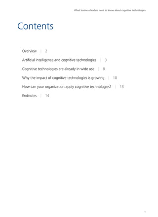 Contents 
Overview | 2 
Artificial intelligence and cognitive technologies | 3 
Cognitive technologies are already in wide use | 8 
Why the impact of cognitive technologies is growing | 10 
How can your organization apply cognitive technologies? | 13 
Endnotes | 14 
What business leaders need to know about cognitive technologies 
1 
 