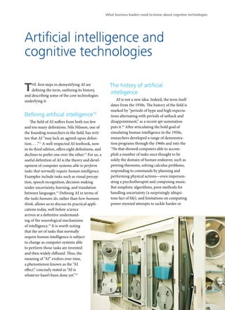 What business leaders need to know about cognitive technologies 
Artificial intelligence and 
cognitive technologies 
THE first steps in demystifying AI are 
defining the term, outlining its history, 
and describing some of the core technologies 
underlying it. 
Defining artificial intelligence10 
The field of AI suffers from both too few 
and too many definitions. Nils Nilsson, one of 
the founding researchers in the field, has writ-ten 
that AI “may lack an agreed-upon defini-tion. 
. . .”11 A well-respected AI textbook, now 
in its third edition, offers eight definitions, and 
declines to prefer one over the other.12 For us, a 
useful definition of AI is the theory and devel-opment 
of computer systems able to perform 
tasks that normally require human intelligence. 
Examples include tasks such as visual percep-tion, 
speech recognition, decision making 
under uncertainty, learning, and translation 
between languages.13 Defining AI in terms of 
the tasks humans do, rather than how humans 
think, allows us to discuss its practical appli-cations 
today, well before science 
arrives at a definitive understand-ing 
of the neurological mechanisms 
of intelligence.14 It is worth noting 
that the set of tasks that normally 
require human intelligence is subject 
to change as computer systems able 
to perform those tasks are invented 
and then widely diffused. Thus, the 
meaning of “AI” evolves over time, 
a phenomenon known as the “AI 
effect,” concisely stated as “AI is 
whatever hasn’t been done yet.”15 
The history of artificial 
intelligence 
AI is not a new idea. Indeed, the term itself 
dates from the 1950s. The history of the field is 
marked by “periods of hype and high expecta-tions 
alternating with periods of setback and 
disappointment,” as a recent apt summation 
puts it.16 After articulating the bold goal of 
simulating human intelligence in the 1950s, 
researchers developed a range of demonstra-tion 
programs through the 1960s and into the 
‘70s that showed computers able to accom-plish 
a number of tasks once thought to be 
solely the domain of human endeavor, such as 
proving theorems, solving calculus problems, 
responding to commands by planning and 
performing physical actions—even imperson-ating 
a psychotherapist and composing music. 
But simplistic algorithms, poor methods for 
handling uncertainty (a surprisingly ubiqui-tous 
fact of life), and limitations on computing 
power stymied attempts to tackle harder or 
3 
 