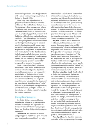 more diverse problems. Amid disappointment 
with a lack of continued progress, AI fell out of 
fashion by the mid-1970s. 
In the early 1980s, Japan launched a 
program to develop an advanced computer 
architecture that could advance the field of AI. 
Western anxiety about losing ground to Japan 
contributed to decisions to invest anew in AI. 
The 1980s saw the launch of commercial ven-dors 
of AI technology products, some of which 
had initial public offerings, such as Intellicorp, 
Symbolics,17 and Teknowledge.18 By the end of 
the 1980s, perhaps half of the Fortune 500 were 
developing or maintaining “expert systems,” 
an AI technology that models human exper-tise 
with a knowledge base of facts and rules.19 
High hopes for the potential of expert systems 
were eventually tempered as their limitations, 
including a glaring lack of common sense, the 
difficulty of capturing experts’ tacit knowledge, 
and the cost and complexity of building and 
maintaining large systems, became widely 
recognized. AI ran out of steam again. 
In the 1990s, technical work on AI con-tinued 
with a lower profile. Techniques such 
as neural networks and genetic algorithms 
received fresh attention, in part because they 
avoided some of the limitations of expert 
systems and partly because new algorithms 
made them more effective. The design of 
neural networks is inspired by the structure of 
the brain. Genetic algorithms aim to “evolve” 
solutions to problems by iteratively generating 
candidate solutions, culling the weakest, and 
introducing new solution variants by introduc-ing 
random mutations. 
Catalysts of progress 
By the late 2000s, a number of factors 
helped renew progress in AI, particularly in 
a few key technologies. We explain the fac-tors 
most responsible for the recent progress 
below and then describe those technologies in 
more detail. 
Moore’s Law. The relentless increase in 
computing power available at a given price and 
size, sometimes known as Moore’s Law after 
Intel cofounder Gordon Moore, has benefited 
all forms of computing, including the types AI 
researchers use. Advanced system designs that 
might have worked in principle were in prac-tice 
off limits just a few years ago because they 
required computer power that was cost-pro-hibitive 
or just didn’t exist. Today, the power 
necessary to implement these designs is readily 
available. A dramatic illustration: The current 
generation of microprocessors delivers 4 mil-lion 
times the performance of the first single-chip 
microprocessor introduced in 1971.20 
Big data. Thanks in part to the Internet, 
social media, mobile devices, and low-cost 
sensors, the volume of data in the world is 
increasing rapidly.21 Growing understanding of 
the potential value of this data22 has led to the 
development of new techniques for manag-ing 
and analyzing very large data sets.23 Big 
data has been a boon to the development of 
AI. The reason is that some AI techniques use 
statistical models for reasoning probabilisti-cally 
about data such as images, text, or speech. 
These models can be improved, or “trained,” by 
exposing them to large sets of data, which are 
now more readily available than ever.24 
The Internet and the cloud. Closely related 
to the big data phenomenon, the Internet 
and cloud computing can be credited with 
advances in AI for two reasons. First, they 
make available vast amounts of data and infor-mation 
to any Internet-connected comput-ing 
device. This has helped propel work on 
AI approaches that require large data sets.25 
Second, they have provided a way for humans 
to collaborate—sometimes explicitly and at 
other times implicitly—in helping to train AI 
systems. For example, some researchers have 
used cloud-based crowdsourcing services 
like Mechanical Turk to enlist thousands of 
humans to describe digital images, enabling 
image classification algorithms to learn from 
these descriptions.26 Google’s language transla-tion 
project analyzes feedback and freely offers 
contributions from its users to improve the 
quality of automated translation.27 
New algorithms. An algorithm is a routine 
process for solving a program or performing a 
Demystifying artificial intelligence 
4 
 