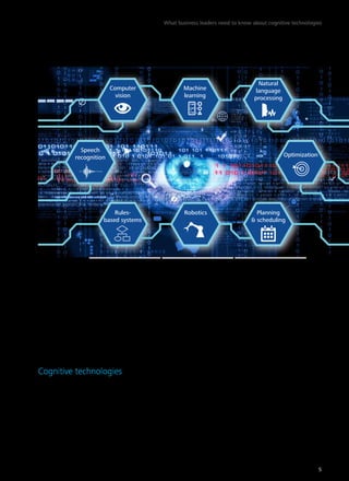 Figure 1. The field of artificial intelligence has produced a number of cognitive technologies 
Speech 
recognition 
task. In recent years, new algorithms have been 
developed that dramatically improve the per-formance 
of machine learning, an important 
technology in its own right and an enabler of 
other technologies such as computer vision.28 
(These technologies are described below.) The 
fact that machine learning algorithms are now 
available on an open-source basis is likely to 
foster further improvements as developers con-tribute 
enhancements to each other’s work.29 
Cognitive technologies 
We distinguish between the field of AI and 
the technologies that emanate from the field. 
The popular press portrays AI as the advent 
of computers as smart as—or smarter than— 
humans. The individual technologies, by con-trast, 
are getting better at performing specific 
tasks that only humans used to be able to do. 
We call these cognitive technologies (figure 1), 
and it is these that business and public sector 
leaders should focus their attention on. Below 
we describe some of the most important cogni-tive 
technologies—those that are seeing wide 
adoption, making rapid progress, or receiving 
significant investment. 
Computer vision refers to the ability of 
computers to identify objects, scenes, and 
activities in images. Computer vision technol-ogy 
uses sequences of imaging-processing 
operations and other techniques to decompose 
the task of analyzing images into manageable 
pieces. There are techniques for detecting the 
edges and textures of objects in an image, for 
instance. Classification techniques may be used 
to determine if the features identified in an 
image are likely to represent a kind of object 
already known to the system.30 
Computer vision has diverse applica-tions, 
including analyzing medical imaging 
to improve prediction, diagnosis, and treat-ment 
of diseases;31 face recognition, used by 
Computer 
vision 
Machine 
learning 
Natural 
language 
processing 
Optimization 
Planning 
& scheduling 
Rules- Robotics 
based systems 
Graphic: Deloitte University Press | DUPress.com 
What business leaders need to know about cognitive technologies 
5 
 