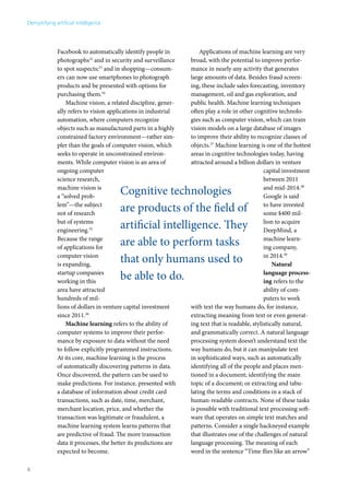 Facebook to automatically identify people in 
photographs32 and in security and surveillance 
to spot suspects;33 and in shopping—consum-ers 
can now use smartphones to photograph 
products and be presented with options for 
purchasing them.34 
Machine vision, a related discipline, gener-ally 
refers to vision applications in industrial 
automation, where computers recognize 
objects such as manufactured parts in a highly 
constrained factory environment—rather sim-pler 
than the goals of computer vision, which 
seeks to operate in unconstrained environ-ments. 
While computer vision is an area of 
ongoing computer 
science research, 
machine vision is 
a “solved prob-lem”— 
the subject 
not of research 
but of systems 
engineering.35 
Because the range 
of applications for 
computer vision 
is expanding, 
startup companies 
working in this 
area have attracted 
hundreds of mil-lions 
Cognitive technologies 
are products of the field of 
artificial intelligence. They 
are able to perform tasks 
that only humans used to 
be able to do. 
of dollars in venture capital investment 
since 2011.36 
Machine learning refers to the ability of 
computer systems to improve their perfor-mance 
by exposure to data without the need 
to follow explicitly programmed instructions. 
At its core, machine learning is the process 
of automatically discovering patterns in data. 
Once discovered, the pattern can be used to 
make predictions. For instance, presented with 
a database of information about credit card 
transactions, such as date, time, merchant, 
merchant location, price, and whether the 
transaction was legitimate or fraudulent, a 
machine learning system learns patterns that 
are predictive of fraud. The more transaction 
data it processes, the better its predictions are 
expected to become. 
Applications of machine learning are very 
broad, with the potential to improve perfor-mance 
in nearly any activity that generates 
large amounts of data. Besides fraud screen-ing, 
these include sales forecasting, inventory 
management, oil and gas exploration, and 
public health. Machine learning techniques 
often play a role in other cognitive technolo-gies 
such as computer vision, which can train 
vision models on a large database of images 
to improve their ability to recognize classes of 
objects.37 Machine learning is one of the hottest 
areas in cognitive technologies today, having 
attracted around a billion dollars in venture 
capital investment 
between 2011 
and mid-2014.38 
Google is said 
to have invested 
some $400 mil-lion 
to acquire 
DeepMind, a 
machine learn-ing 
company, 
in 2014.39 
Natural 
language process-ing 
refers to the 
ability of com-puters 
to work 
with text the way humans do, for instance, 
extracting meaning from text or even generat-ing 
text that is readable, stylistically natural, 
and grammatically correct. A natural language 
processing system doesn’t understand text the 
way humans do, but it can manipulate text 
in sophisticated ways, such as automatically 
identifying all of the people and places men-tioned 
in a document; identifying the main 
topic of a document; or extracting and tabu-lating 
the terms and conditions in a stack of 
human-readable contracts. None of these tasks 
is possible with traditional text processing soft-ware 
that operates on simple text matches and 
patterns. Consider a single hackneyed example 
that illustrates one of the challenges of natural 
language processing. The meaning of each 
word in the sentence “Time flies like an arrow” 
Demystifying artificial intelligence 
6 
 