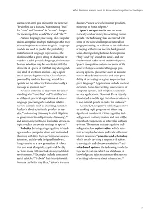 seems clear, until you encounter the sentence 
“Fruit flies like a banana.” Substituting “fruit” 
for “time” and “banana” for “arrow” changes 
the meaning of the words “flies” and “like.”40 
Natural language processing, like computer 
vision, comprises multiple techniques that may 
be used together to achieve its goals. Language 
models are used to predict the probability 
distribution of language expressions—the 
likelihood that a given string of characters or 
words is a valid part of a language, for instance. 
Feature selection may be used to identify the 
elements of a piece of text that may distinguish 
one kind of text from another—say a spam 
email versus a legitimate one. Classification, 
powered by machine learning, would then 
operate on the extracted features to classify a 
message as spam or not.41 
Because context is so important for under-standing 
why “time flies” and “fruit flies” are 
so different, practical applications of natural 
language processing often address relative 
narrow domains such as analyzing customer 
feedback about a particular product or ser-vice, 
42 automating discovery in civil litigation 
or government investigations (e-discovery),43 
and automating writing of formulaic stories on 
topics such as corporate earnings or sports.44 
Robotics, by integrating cognitive technol-ogies 
such as computer vision and automated 
planning with tiny, high-performance sensors, 
actuators, and cleverly designed hardware, 
has given rise to a new generation of robots 
that can work alongside people and flexibly 
perform many different tasks in unpredictable 
environments.45 Examples include unmanned 
aerial vehicles,46 “cobots” that share jobs with 
humans on the factory floor,47 robotic vacuum 
What business leaders need to know about cognitive technologies 
cleaners,48 and a slew of consumer products, 
from toys to home helpers.49 
Speech recognition focuses on auto-matically 
and accurately transcribing human 
speech. The technology has to contend with 
some of the same challenges as natural lan-guage 
processing, in addition to the difficulties 
of coping with diverse accents, background 
noise, distinguishing between homophones 
(“buy” and “by” sound the same), and the 
need to work at the speed of natural speech. 
Speech recognition systems use some of the 
same techniques as natural language pro-cessing 
systems, plus others such as acoustic 
models that describe sounds and their prob-ability 
of occurring in a given sequence in a 
given language.50 Applications include medical 
dictation, hands-free writing, voice control of 
computer systems, and telephone customer 
service applications. Domino’s Pizza recently 
introduced a mobile app that allows customers 
to use natural speech to order, for instance.51 
As noted, the cognitive technologies above 
are making rapid progress and attracting 
significant investment. Other cognitive tech-nologies 
are relatively mature and can still be 
important components of enterprise software 
systems. These more mature cognitive tech-nologies 
include optimization, which auto-mates 
complex decisions and trade-offs about 
limited resources;52 planning and scheduling, 
which entails devising a sequence of actions 
to meet goals and observe constraints;53 and 
rules-based systems, the technology underly-ing 
expert systems, which use databases of 
knowledge and rules to automate the process 
of making inferences about information.54 
7 
 
