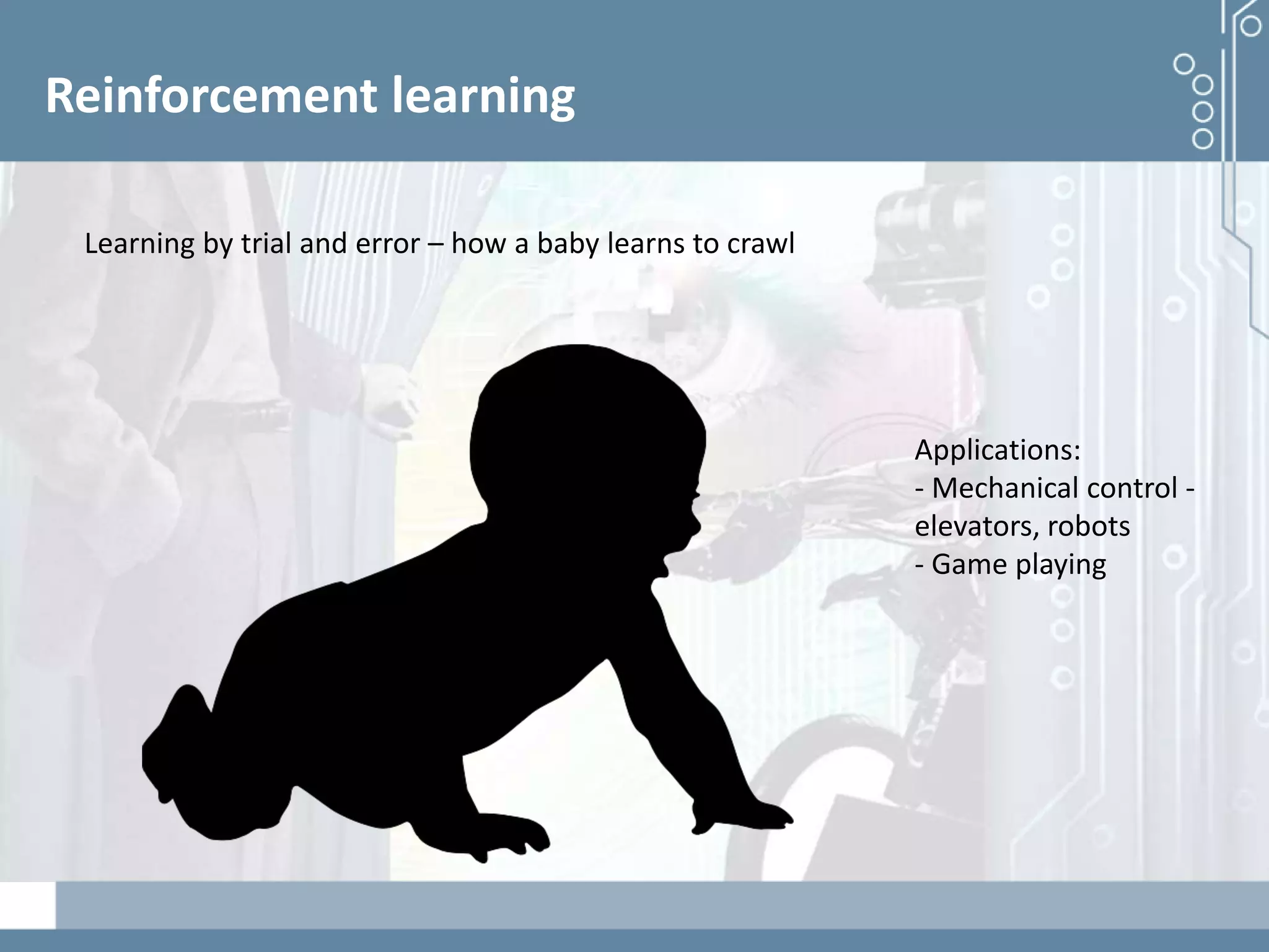 Demystifying artificial intelligence: The real opportunities for cognitive technologies in business
Reinforcement learning
Learning by trial and error – how a baby learns to crawl
Applications:
- Mechanical control -
elevators, robots
- Game playing
 
