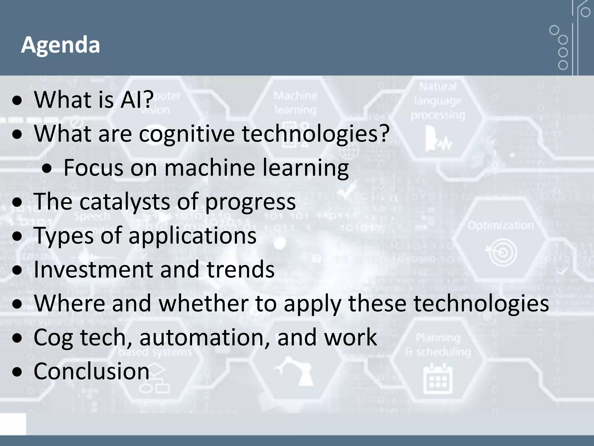 Agenda
 What is AI?
 What are cognitive technologies?
 Focus on machine learning
 The catalysts of progress
 Types of applications
 Investment and trends
 Where and whether to apply these technologies
 Cog tech, automation, and work
 Conclusion
 