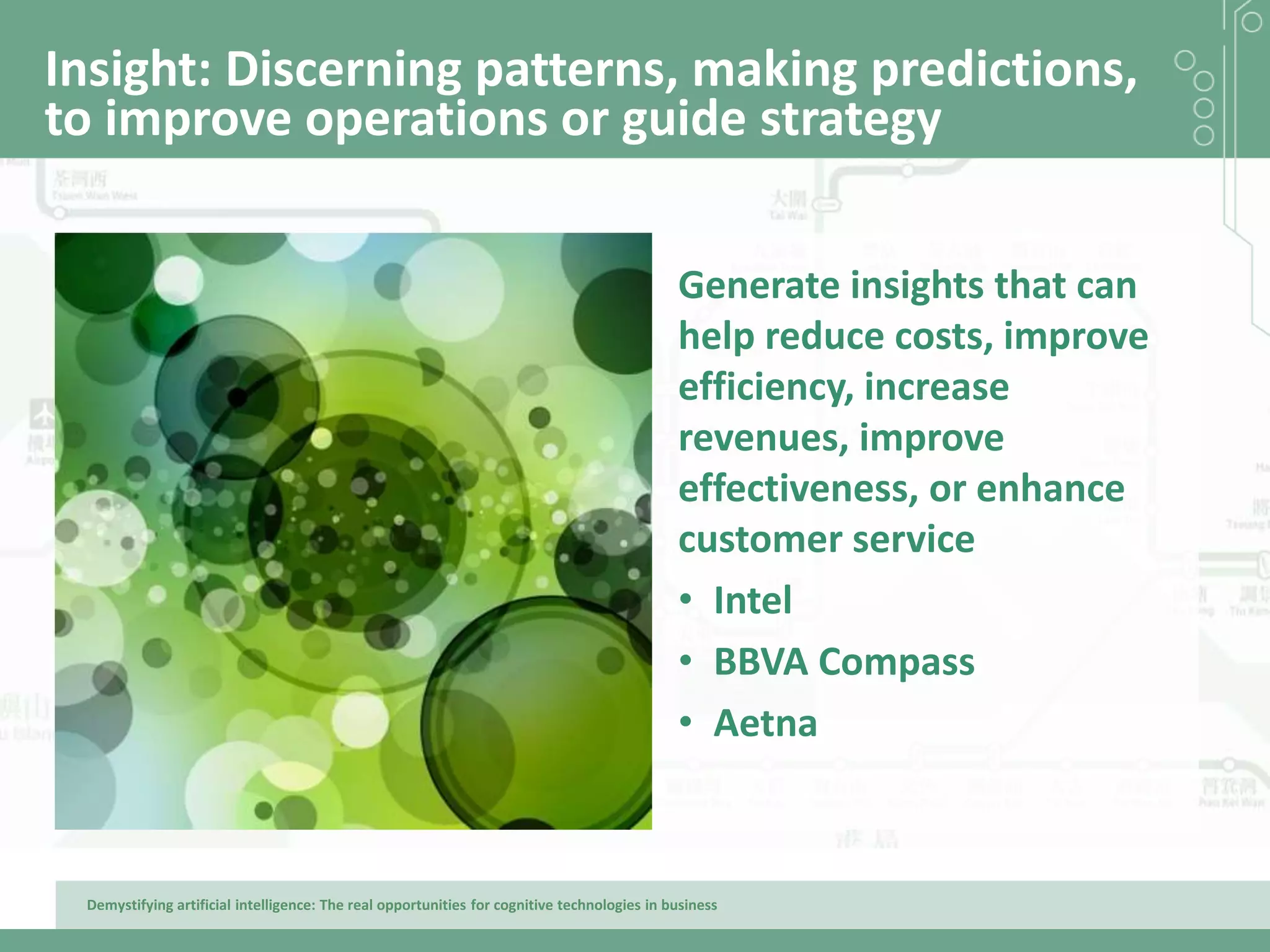 Demystifying artificial intelligence: The real opportunities for cognitive technologies in business
Insight: Discerning patterns, making predictions,
to improve operations or guide strategy
Generate insights that can
help reduce costs, improve
efficiency, increase
revenues, improve
effectiveness, or enhance
customer service
• Intel
• BBVA Compass
• Aetna
 