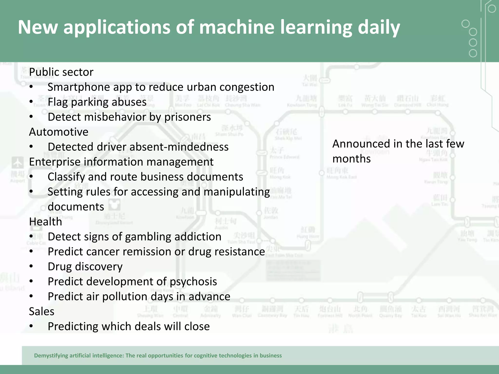Demystifying artificial intelligence: The real opportunities for cognitive technologies in business
New applications of machine learning daily
Public sector
• Smartphone app to reduce urban congestion
• Flag parking abuses
• Detect misbehavior by prisoners
Automotive
• Detected driver absent-mindedness
Enterprise information management
• Classify and route business documents
• Setting rules for accessing and manipulating
documents
Health
• Detect signs of gambling addiction
• Predict cancer remission or drug resistance
• Drug discovery
• Predict development of psychosis
• Predict air pollution days in advance
Sales
• Predicting which deals will close
Announced in the last few
months
 