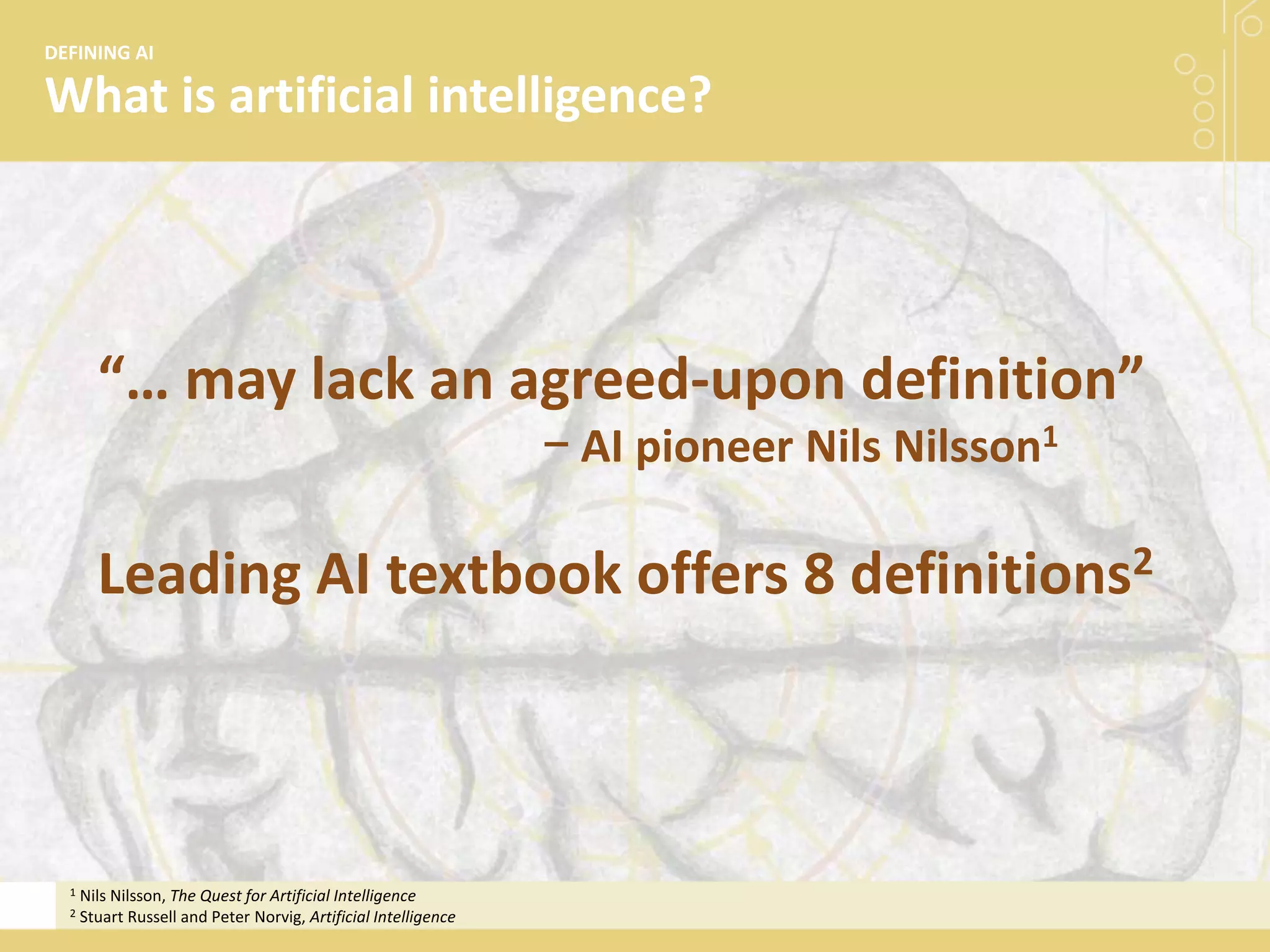 What is artificial intelligence?
DEFINING AI
“… may lack an agreed-upon definition”
− AI pioneer Nils Nilsson1
Leading AI textbook offers 8 definitions2
1 Nils Nilsson, The Quest for Artificial Intelligence
2 Stuart Russell and Peter Norvig, Artificial Intelligence
 