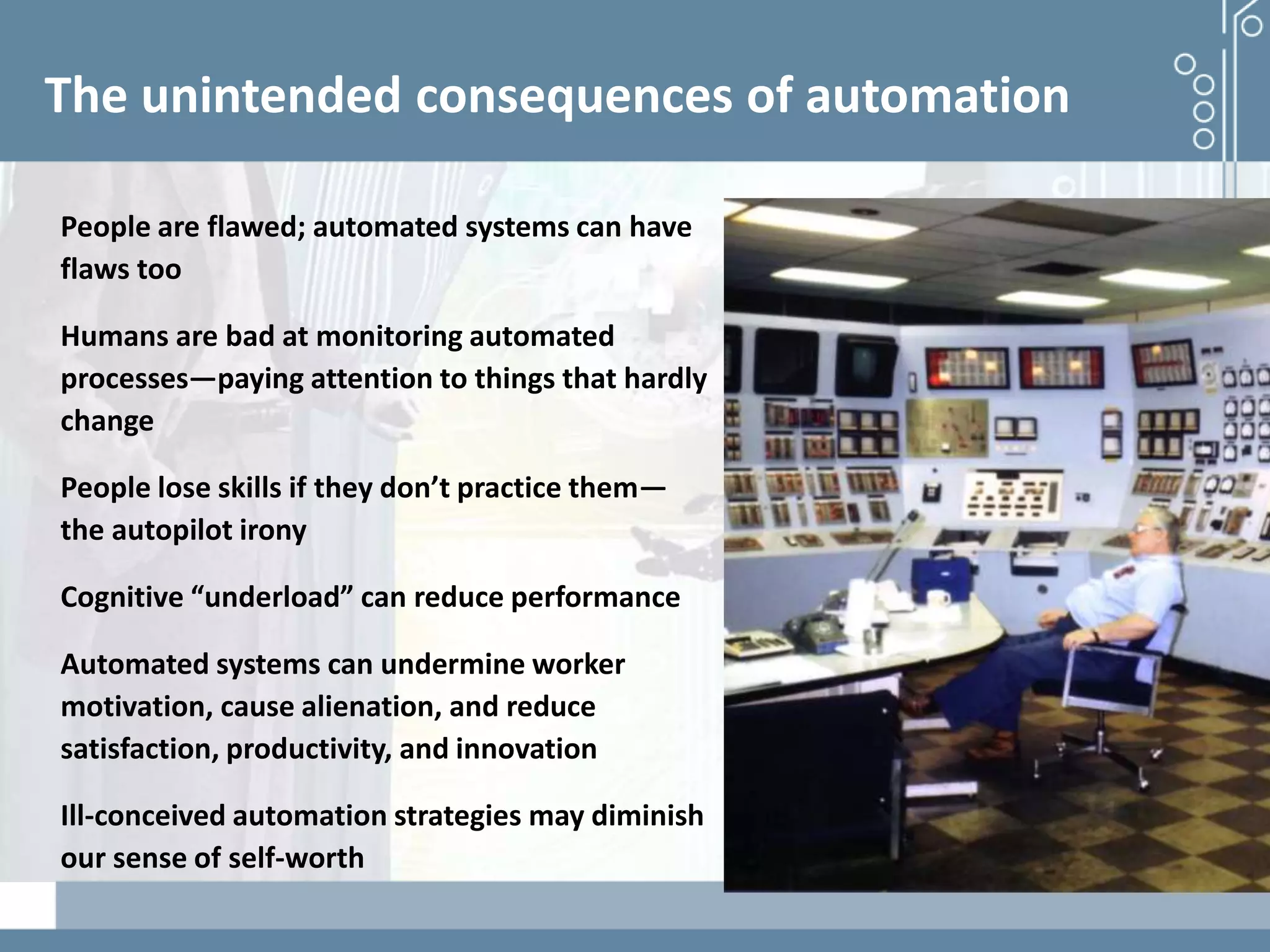 Demystifying artificial intelligence: The real opportunities for cognitive technologies in business
The unintended consequences of automation
People are flawed; automated systems can have
flaws too
Humans are bad at monitoring automated
processes—paying attention to things that hardly
change
People lose skills if they don’t practice them—
the autopilot irony
Cognitive “underload” can reduce performance
Automated systems can undermine worker
motivation, cause alienation, and reduce
satisfaction, productivity, and innovation
Ill-conceived automation strategies may diminish
our sense of self-worth
 