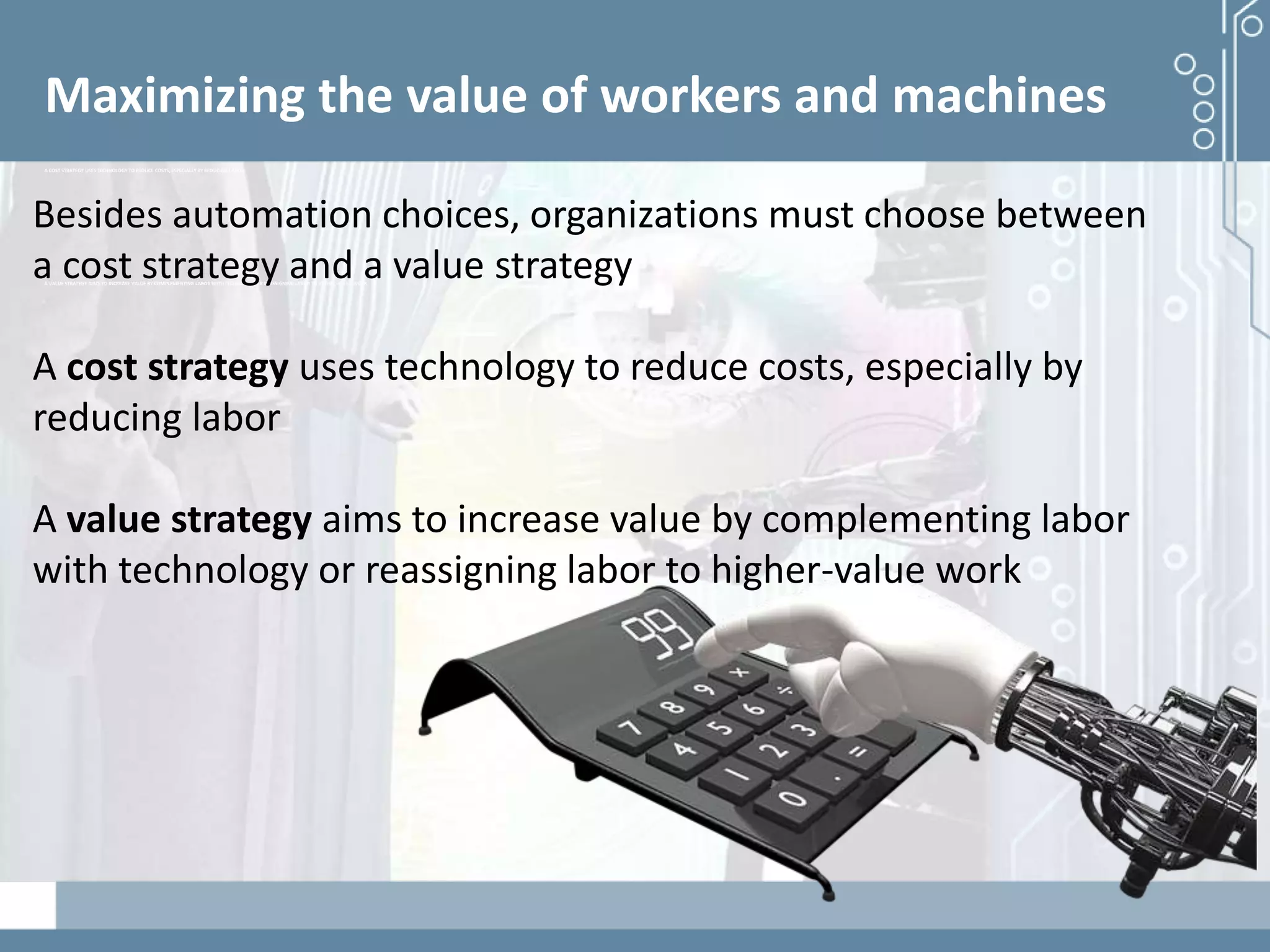 Demystifying artificial intelligence: The real opportunities for cognitive technologies in business
Maximizing the value of workers and machines
A COST STRATEGY USES TECHNOLOGY TO REDUCE COSTS, ESPECIALLY BY REDUCING LABOR
A VALUE STRATEGY AIMS TO INCREASE VALUE BY COMPLEMENTING LABOR WITH TECHNOLOGY OR REASSIGNING LABOR TO HIGHER-VALUE WORK
Besides automation choices, organizations must choose between
a cost strategy and a value strategy
A cost strategy uses technology to reduce costs, especially by
reducing labor
A value strategy aims to increase value by complementing labor
with technology or reassigning labor to higher-value work
 